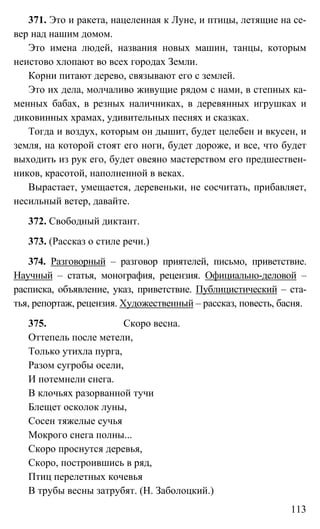 113
371. Это и ракета, нацеленная к Луне, и птицы, летящие на се-
вер над нашим домом.
Это имена людей, названия новых машин, танцы, которым
неистово хлопают во всех городах Земли.
Корни питают дерево, связывают его с землей.
Это их дела, молчаливо живущие рядом с нами, в степных ка-
менных бабах, в резных наличниках, в деревянных игрушках и
диковинных храмах, удивительных песнях и сказках.
Тогда и воздух, которым он дышит, будет целебен и вкусен, и
земля, на которой стоят его ноги, будет дороже, и все, что будет
выходить из рук его, будет овеяно мастерством его предшествен-
ников, красотой, наполненной в веках.
Вырастает, умещается, деревеньки, не сосчитать, прибавляет,
несильный ветер, давайте.
372. Свободный диктант.
373. (Рассказ о стиле речи.)
374. Разговорный – разговор приятелей, письмо, приветствие.
Научный – статья, монография, рецензия. Официально-деловой –
расписка, объявление, указ, приветствие. Публицистический – ста-
тья, репортаж, рецензия. Художественный – рассказ, повесть, басня.
375. Скоро весна.
Оттепель после метели,
Только утихла пурга,
Разом сугробы осели,
И потемнели снега.
В клочьях разорванной тучи
Блещет осколок луны,
Сосен тяжелые сучья
Мокрого снега полны...
Скоро проснутся деревья,
Скоро, построившись в ряд,
Птиц перелетных кочевья
В трубы весны затрубят. (Н. Заболоцкий.)
 
