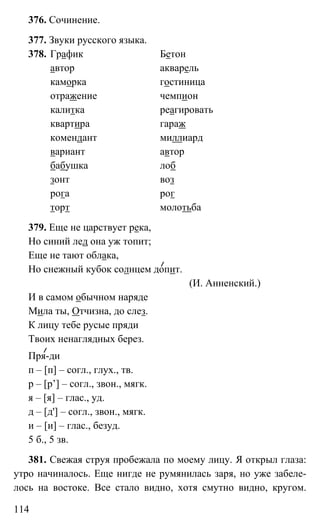 114
376. Сочинение.
377. Звуки русского языка.
378. График Бетон
автор акварель
каморка гостиница
отражение чемпион
калитка реагировать
квартира гараж
комендант миллиард
вариант автор
бабушка лоб
зонт воз
рога рог
торт молотьба
379. Еще не царствует река,
Но синий лед она уж топит;
Еще не тают облака,
Но снежный кубок солнцем допит.
(И. Анненский.)
И в самом обычном наряде
Мила ты, Отчизна, до слез.
К лицу тебе русые пряди
Твоих ненаглядных берез.
Пря-ди
п – [п] – согл., глух., тв.
р – [р’] – согл., звон., мягк.
я – [я] – глас., уд.
д – [д'] – согл., звон., мягк.
и – [и] – глас., безуд.
5 б., 5 зв.
381. Свежая струя пробежала по моему лицу. Я открыл глаза:
утро начиналось. Еще нигде не румянилась заря, но уже забеле-
лось на востоке. Все стало видно, хотя смутно видно, кругом.
 