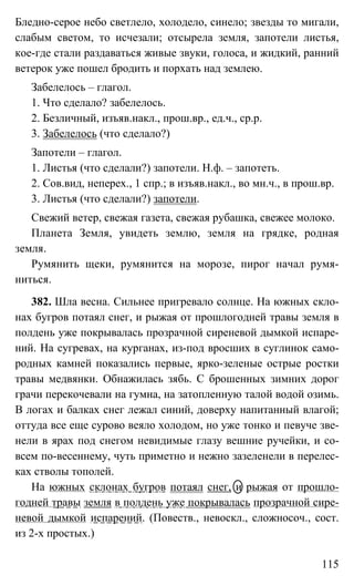 115
Бледно-серое небо светлело, холодело, синело; звезды то мигали,
слабым светом, то исчезали; отсырела земля, запотели листья,
кое-где стали раздаваться живые звуки, голоса, и жидкий, ранний
ветерок уже пошел бродить и порхать над землею.
Забелелось – глагол.
1. Что сделало? забелелось.
2. Безличный, изъяв.накл., прош.вр., ед.ч., ср.р.
3. Забелелось (что сделало?)
Запотели – глагол.
1. Листья (что сделали?) запотели. Н.ф. – запотеть.
2. Сов.вид, неперех., 1 спр.; в изъяв.накл., во мн.ч., в прош.вр.
3. Листья (что сделали?) запотели.
Свежий ветер, свежая газета, свежая рубашка, свежее молоко.
Планета Земля, увидеть землю, земля на грядке, родная
земля.
Румянить щеки, румянится на морозе, пирог начал румя-
ниться.
382. Шла весна. Сильнее пригревало солнце. На южных скло-
нах бугров потаял снег, и рыжая от прошлогодней травы земля в
полдень уже покрывалась прозрачной сиреневой дымкой испаре-
ний. На сугревах, на курганах, из-под вросших в суглинок само-
родных камней показались первые, ярко-зеленые острые ростки
травы медвянки. Обнажилась зябь. С брошенных зимних дорог
грачи перекочевали на гумна, на затопленную талой водой озимь.
В логах и балках снег лежал синий, доверху напитанный влагой;
оттуда все еще сурово веяло холодом, но уже тонко и певуче зве-
нели в ярах под снегом невидимые глазу вешние ручейки, и со-
всем по-весеннему, чуть приметно и нежно зазеленели в перелес-
ках стволы тополей.
На южных склонах бугров потаял снег, и рыжая от прошло-
годней травы земля в полдень уже покрывалась прозрачной сире-
невой дымкой испарений. (Повеств., невоскл., сложносоч., сост.
из 2-х простых.)
 