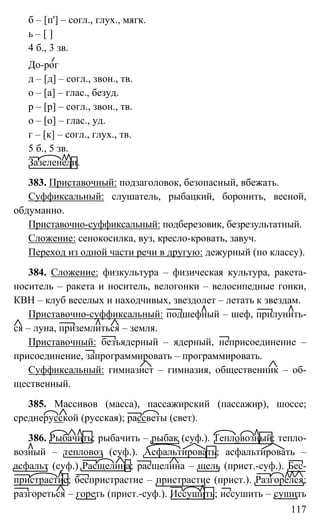 117
б – [п'] – согл., глух., мягк.
ь – [ ]
4 б., 3 зв.
До-рог
д – [д] – согл., звон., тв.
о – [а] – глас., безуд.
р – [р] – согл., звон., тв.
о – [о] – глас., уд.
г – [к] – согл., глух., тв.
5 б., 5 зв.
Зазеленели.
383. Приставочный: подзаголовок, безопасный, вбежать.
Суффиксальный: слушатель, рыбацкий, боронить, весной,
обдуманно.
Приставочно-суффиксальный: подберезовик, безрезультатный.
Сложение: сенокосилка, вуз, кресло-кровать, завуч.
Переход из одной части речи в другую: дежурный (по классу).
384. Сложение: физкультура – физическая культура, ракета-
носитель – ракета и носитель, велогонки – велосипедные гонки,
КВН – клуб веселых и находчивых, звездолет – летать к звездам.
Приставочно-суффиксальный: подшефный – шеф, прилунить-
ся – луна, приземлиться – земля.
Приставочный: безъядерный – ядерный, неприсоединение –
присоединение, запрограммировать – программировать.
Суффиксальный: гимназист – гимназия, общественник – об-
щественный.
385. Массивов (масса), пассажирский (пассажир), шоссе;
среднерусской (русская); рассветы (свет).
386. Рыбачить; рыбачить – рыбак (суф.). Тепловозный; тепло-
возный – тепловоз (суф.). Асфальтировать; асфальтировать –
асфальт (суф.) Расщелина; расщелина – щель (прист.-суф.). Бес-
пристрастие; беспристрастие – пристрастие (прист.). Разгорелся;
разгореться – гореть (прист.-суф.). Иссушить; иссушить – сушить
 