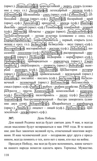 118
(прист.). Морозостойкий; морозостойкий – мороз, стоять (сложе-
ние с соед. гл.) .Легендарный; легендарный – легенда (суф.).
Насмешница; насмешница – смех (прист.-суф.) Собеседник ; со-
беседник – беседа (прист.-суф.). Бескрайний; бескрайний – край
(прист.-суф.) Арендатор ; арендатор – аренда (суф.) Вмятина;
вмятина – мятый (прист.-суф.) Темненький; темненький – темный
(суф.). Несчастье; несчастье – счастье (прист). Легкоатлетический;
легкоатлетический – легкая атлетика (сложение с соед. гл.).
Первооткрыватель ; первооткрыватель – первый, открыть (сло-
жение с соед. гл.). Безвкусица; безвкусица – вкус (прист.-суф.).
Восторженный; восторженный – восторг (суф.). Поселенец ; по-
селенец – поселение (суф.) Распрекрасный; распрекрасный – пре-
красный (прист.) Подкормка; подкормка – корм (прист.-суф.).
Принарядиться; принарядиться – нарядиться (прист.). Сверх
скорость ; сверхскорость – скорость (прист.) Выигрыш ; выиг-
рыш – выиграть (суф.). Предыстория; предыстория – история
(прист.) Привокзальный; привокзальный – вокзальный (прист.)
Посланец ; посланец – послать (суф.). Бесчеловечный; бесчело-
вечный – человечный (прист.) Бессмыслица; бессмыслица –
смысл (прист.-суф.) Рыбхоз ; рыбхоз – рыбное хозяйство. Разгрести;
разгрести – грести. Комплексный; комплексный – комплекс
(суф.) Пилотировать; пилотировать – пилот (суф.) Быстроза-
мороженный; быстрозамороженный – быстро заморозить (слия-
ние двух слов). Вскарабкаться; вскарабкаться – карабкаться
(прист.). Лицеист ; лицеист – лицей (суф.). Приземлиться; при-
землиться – земля (прист.-суф.).
387. День Победы.
Для нашей Родины всегда будет святым день 9 мая, и всегда
люди мысленно будут возвращаться к мак 1945 года. В те весен-
ние дни был закончен великий путь, отмеченный многими жерт-
вами. И наш человеческий долг – поздравляя друг друга с празд-
ником, всегда помнить о тех, кого нет с нами, кто пал на войне.
Празднуя Победу, мы всегда будем вспоминать, какие качест-
ва нашего народа помогли одолеть врага. Терпенье. Мужество.
 