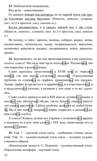 12
33. Любопытный медвежонок.
Вид речи – повествование.
От лесного пожара она выгорела, но на черной земле уже рос-
ли блестящие листики брусники. (Повеств., невоскл., сложное,
сост. из 2-х простых, соед. союзом но.)
Кусты раздвинулись, и я увидел черный нос и два глаза.
(Повеств., невоскл., сложное, сост. из 2-х простых, соед. союзом
и.)
На поляну, в тайге, заросли, малины, собирал, решил, пенек,
посвистывать, остановился, замер, подкрадываться, верхушки,
малиновых шевелятся, выдают, поскрипывать, пенек, привлечь,
трещат.
34. Задумывались ли вы над происхождением слов карандаш,
альбом, клякса? Мы ведь ими часто пользуемся. Рассмотрим, как
они появились в русском языке.
Слово карандаш заимствовано в XVIII веке из тюркских
языков, где оно имело следующее значение: «Тростниковая
трубочка со стержнем из графита, применяемая для письма».
Теперь графит вставляется и в деревянные, и в пластмассовые, и
в металлические палочки, а название у них одно и то же: каран-
даш.
Слово альбом пришло к нам в XIX веке из латинского языка, в
котором оно обозначало «белые листы бумаги, сшитые вместе,
для стихов, рисунков». Сейчас альбомы делаются из любой бума-
ги. Мы в них пишем, помещаем марки, открытки, а называем од-
ним словом: альбом.
А клякса? Кляксы делали все ученики с незапамятных времен,
а называть их стали этим словом с XIX века, заимствовав его из
немецкого языка.
35. Упр. 1 – научный стиль (цель – сообщение точных сведе-
ний). Упр. 14 – художественный стиль (цель – создание художе-
ственного образа).
«Капитанская дочка»А. С. Пушкина – художественный стиль.
Определение метафоры – научный стиль.
 