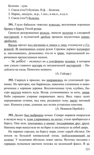 121
Белизна – сущ.
1. Сияла (что?) белизна. Н.ф. – белизна.
2. Нариц., неодуш., ж.р., 1 скл.; в им.п., в ед.ч.
3. Сияла (что?) белизна.
391. Глухо бабахали тяжелые кувалды, вколачивая огромные
бревна в берега Тихой речки.
Гремели разгружаемые рельсы, звенели молотки в слесарной
мастерской, и пулеметной дробью трещали неумолчные камне-
дробилки.
Васька пролез под вагонами и лицом к лицу столкнулся с Се-
режкой. |В запачканных клеем| руках Сережка держал коловорот
и, наклонившись, разыскивал что-то в траве, пересыпанной ко-
ричневым промасленным песком.
– Эй, ребята! – окликнул их с платформы человек, в котором
они узнали главного мастера из механической мастерской. – По-
дойдите-ка сюда. Помогите немного.
(А. Гайдар.)
392. Свернув в просеке, мы направились по утоптанной тро-
пинке. На пригорке, как баррикады, навалены сломанные и выво-
роченные с корнями деревья. Всклокоченные тучи, клубясь, бы-
стро несутся невесть куда. Ветер, угомонившись за ночь, замер.
Небо украшено узорами сверкающих звезд. Весь город залит
мерцающими огнями, над ним, раздвинув тьму, висит матовый
свет. Комната узкая, длинная; все полки уставлены книгами.
(А. Новиков-Прибой.)
393. Десант был выброшен ночью. Семеро моряков попрыгали
в мелкую воду и, |едва удерживаясь на ногах|, стали пробираться к
берегу. Они шли, |спотыкаясь о камни|, |поддерживая друг друга|.
Наконец море выпустило их на берег и захлопнуло за собой дверь.
На окраине городка, на берегу моря, стоит серый обелиск. Он
похож на большой кинжальный штык, |поблескивающий на
солнце|. У подножия обелиска лежат цветы. Веточка гвоздики с
горящим пунцовым цветком похожа на маленький факел. В за-
о.
 