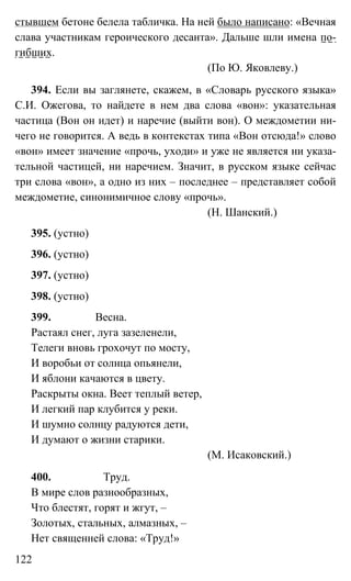 122
стывшем бетоне белела табличка. На ней было написано: «Вечная
слава участникам героического десанта». Дальше шли имена по-
гибших.
(По Ю. Яковлеву.)
394. Если вы заглянете, скажем, в «Словарь русского языка»
С.И. Ожегова, то найдете в нем два слова «вон»: указательная
частица (Вон он идет) и наречие (выйти вон). О междометии ни-
чего не говорится. А ведь в контекстах типа «Вон отсюда!» слово
«вон» имеет значение «прочь, уходи» и уже не является ни указа-
тельной частицей, ни наречием. Значит, в русском языке сейчас
три слова «вон», а одно из них – последнее – представляет собой
междометие, синонимичное слову «прочь».
(Н. Шанский.)
395. (устно)
396. (устно)
397. (устно)
398. (устно)
399. Весна.
Растаял снег, луга зазеленели,
Телеги вновь грохочут по мосту,
И воробьи от солнца опьянели,
И яблони качаются в цвету.
Раскрыты окна. Веет теплый ветер,
И легкий пар клубится у реки.
И шумно солнцу радуются дети,
И думают о жизни старики.
(М. Исаковский.)
400. Труд.
В мире слов разнообразных,
Что блестят, горят и жгут, –
Золотых, стальных, алмазных, –
Нет священней слова: «Труд!»
 