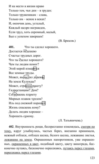 123
И на место в жизни право
Только тем, чьи дни – в трудах:
Только труженикам – слава,
Только им – венок в веках!
И, окончив день, усталый,
Каждый щедро награжден,
Если труд, хоть скромный, малый,
Был с успехом завершен!
(В. Брюсов.)
401. Что ты сделал хорошего.
Достается недешево
Счастье трудных дорог.
Что ты сделал хорошего?
Чем ты людям помог?
Этой мерой измерятся
Все земные труды.
Может, вырастил деревце
На земле Кулунды?
Может, строишь ракету?
Гидростанцию? Дом?
Согреваешь планету
Мирных плавок теплом?
Иль под снежной порошей
Жизнь спасаешь кому?
Делать людям хорошее –
Хорошеть самому.
(Л. Татьяничева.)
402. Внутренность рощи, беспрестанно изменялась, смотря по
тому, вдруг улыбнулось, частых берез, внезапно принимали,
нежный отблеск, отблеск шелка, белого шелка, лежавшие листья,
лежавшие на земле. Окрашенных папоротников, уже окрашен-
ных, окрашенных в цвет, подобный цвету, цвету винограда, бес-
конечно путаясь, бесконечно пересекаясь, путаясь перед глазами,
пересекаясь перед глазами.
 