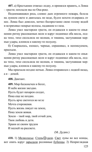 125
407. а) Крестьянин отвязал лодку, я принялся править, а Левка
– грести; поплыли мы по Ока-реке.
Поднимавшаяся роса, словно дым огромного пожара, белела
на лунном свете и двигалась по воде, будто нехотя отдираясь от
нее. Левка был доволен, мочил беспрестанно свою голову водой
и встряхивал мокрые волосы, падавшие в глаза.
Левка умел мастерски грести, он отдавался в каком-то опья-
нении ритму рассекаемых волн и вдруг поднимал оба весла, лод-
ка тихо, тихо скользила по волнам, и тишина, заступавшая мер-
ные удары, клонила к какому-то полусну.
б) Смеркалось, взошел, черные, спрашивал, в неописуемом,
приехали.
Левка умел мастерски грести, он отдавался в каком-то опья-
нении ритму рассекаемых волн и вдруг поднимал оба весла, лод-
ка тихо, тихо скользила по волнам, и тишина, заступавшая мер-
ные удары, клонила к какому-то полусну.
Мы приехали поздно ночью. Левка отправился с лодкой назад,
а я – домой.
408. Диктант.
409. Мир бесконечен и богат,
И небо жизни звездно.
Пусть будет пахарем солдат,
Пока еще не поздно.
Пусть ярче светится во мгле
Мечта сторожевая.
Пусть жизнь ликует на земле,
Пока земля живая.
Земля – твой мир, твой отчий дом,
Твои любовь и дети.
Храни ее своим трудом
И песней на рассвете.
(М. Дудин.)
410. 1) Мелколесье. Степь и дали. Свет луны во все концы,
вот опять вдруг зарыдали разливные бубенцы. 2) Неприглядная
 