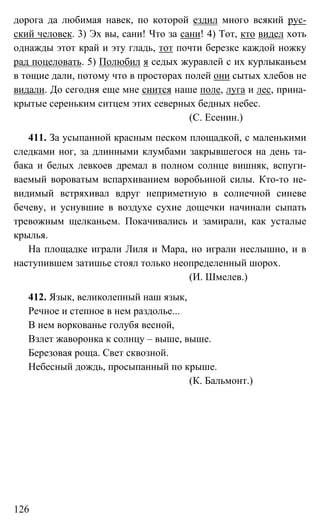 126
дорога да любимая навек, по которой ездил много всякий рус-
ский человек. 3) Эх вы, сани! Что за сани! 4) Тот, кто видел хоть
однажды этот край и эту гладь, тот почти березке каждой ножку
рад поцеловать. 5) Полюбил я седых журавлей с их курлыканьем
в тощие дали, потому что в просторах полей они сытых хлебов не
видали. До сегодня еще мне снится наше поле, луга и лес, прина-
крытые сереньким ситцем этих северных бедных небес.
(С. Есенин.)
411. За усыпанной красным песком площадкой, с маленькими
следками ног, за длинными клумбами закрывшегося на день та-
бака и белых левкоев дремал в полном солнце вишняк, вспуги-
ваемый вороватым вспархиванием воробьиной силы. Кто-то не-
видимый встряхивал вдруг неприметную в солнечной синеве
бечеву, и уснувшие в воздухе сухие дощечки начинали сыпать
тревожным щелканьем. Покачивались и замирали, как усталые
крылья.
На площадке играли Лиля и Мара, но играли неслышно, и в
наступившем затишье стоял только неопределенный шорох.
(И. Шмелев.)
412. Язык, великолепный наш язык,
Речное и степное в нем раздолье...
В нем воркованье голубя весной,
Взлет жаворонка к солнцу – выше, выше.
Березовая роща. Свет сквозной.
Небесный дождь, просыпанный по крыше.
(К. Бальмонт.)
 
