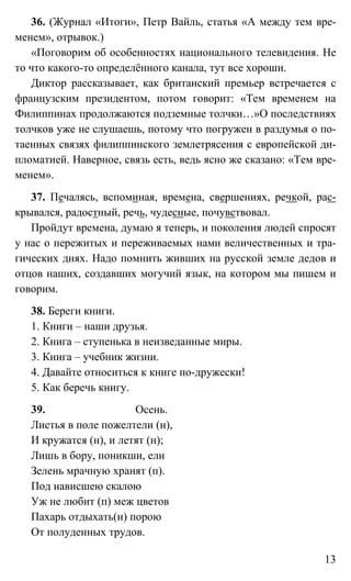 13
36. (Журнал «Итоги», Петр Вайль, статья «А между тем вре-
менем», отрывок.)
«Поговорим об особенностях национального телевидения. Не
то что какого-то определённого канала, тут все хороши.
Диктор рассказывает, как британский премьер встречается с
французским президентом, потом говорит: «Тем временем на
Филиппинах продолжаются подземные толчки…»О последствиях
толчков уже не слушаешь, потому что погружен в раздумья о по-
таенных связях филиппинского землетрясения с европейской ди-
пломатией. Наверное, связь есть, ведь ясно же сказано: «Тем вре-
менем».
37. Печалясь, вспоминая, времена, свершениях, речкой, рас-
крывался, радостный, речь, чудесные, почувствовал.
Пройдут времена, думаю я теперь, и поколения людей спросят
у нас о пережитых и переживаемых нами величественных и тра-
гических днях. Надо помнить живших на русской земле дедов и
отцов наших, создавших могучий язык, на котором мы пишем и
говорим.
38. Береги книги.
1. Книги – наши друзья.
2. Книга – ступенька в неизведанные миры.
3. Книга – учебник жизни.
4. Давайте относиться к книге по-дружески!
5. Как беречь книгу.
39. Осень.
Листья в поле пожелтели (н),
И кружатся (н), и летят (н);
Лишь в бору, поникши, ели
Зелень мрачную хранят (п).
Под нависшею скалою
Уж не любит (п) меж цветов
Пахарь отдыхать(н) порою
От полуденных трудов.
 