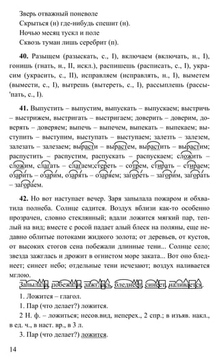 14
Зверь отважный поневоле
Скрыться (н) где-нибудь спешит (н).
Ночью месяц тускл и поле
Сквозь туман лишь серебрит (п).
40. Разыщем (разыскать, с., I), включаем (включать, н., I),
гонишь (гнать, н., II, искл.), распишешь (расписать, с., I), укра-
сим (украсить, с., II), исправляем (исправлять, н., I), выметем
(вымести, с., I), вытрешь (вытереть, с., I), рассыплешь (рассы-
'пать, с., I).
41. Выпустить – выпустим, выпускать – выпускаем; выстричь
– выстрижем, выстригать – выстригаем; доверить – доверим, до-
верять – доверяем; выпечь – выпечем, выпекать – выпекаем; вы-
ступить – выступим, выступать – выступаем; залезть – залезем,
залезать – залезаем; вырасти – вырастем, вырастить – вырастим;
распустить – распустим, распускать – распускаем; сложить –
сложим, слагать – слагаем;стереть – сотрем, стирать – стираем;
озарить – озарим, озарять – озаряем; загореть – загорим, загорать
– загораем.
42. Но вот наступает вечер. Заря запылала пожаром и обхва-
тила полнеба. Солнце садится. Воздух вблизи как-то особенно
прозрачен, словно стеклянный; вдали ложится мягкий пар, теп-
лый на вид; вместе с росой падает алый блеск на поляны, еще не-
давно облитые потоками жидкого золота; от деревьев, от кустов,
от высоких стогов сена побежали длинные тени... Солнце село;
звезда зажглась и дрожит в огнистом море заката... Вот оно блед-
неет; синеет небо; отдельные тени исчезают; воздух наливается
мглою.
Запылала, побежали, зажглась, бледнеет, синеет, наливается.
1. Ложится – глагол.
1. Пар (что делает?) ложится.
2 Н. ф. – ложиться; несов.вид, неперех., 2 спр.; в изъяв. накл.,
в ед. ч., в наст. вр., в 3 л.
3. Пар (что делает?) ложится.
 