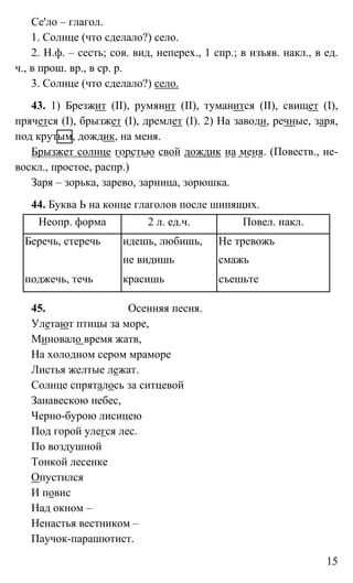 15
Се'ло – глагол.
1. Солнце (что сделало?) село.
2. Н.ф. – сесть; сов. вид, неперех., 1 спр.; в изъяв. накл., в ед.
ч., в прош. вр., в ср. р.
3. Солнце (что сделало?) село.
43. 1) Брезжит (II), румянит (II), туманится (II), свищет (I),
прячется (I), брызжет (I), дремлет (I). 2) На заводи, речные, заря,
под крутым, дождик, на меня.
Брызжет солнце горстью свой дождик на меня. (Повеств., не-
воскл., простое, распр.)
Заря – зорька, зарево, зарница, зорюшка.
44. Буква Ь на конце глаголов после шипящих.
Неопр. форма 2 л. ед.ч. Повел. накл.
Беречь, стеречь идешь, любишь, Не тревожь
не видишь смажь
поджечь, течь красишь съешьте
45. Осенняя песня.
Улетают птицы за море,
Миновало время жатв,
На холодном сером мраморе
Листья желтые лежат.
Солнце спряталось за ситцевой
Занавескою небес,
Черно-бурою лисицею
Под горой улегся лес.
По воздушной
Тонкой лесенке
Опустился
И повис
Над окном –
Ненастья вестником –
Паучок-парашютист.
 