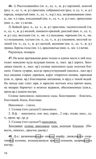 16
46. 1) Расстилавшейся (тв. п., ед. ч., ж. р.) картиной, залитой
(род. п., ед. ч., ж. р.) пристани, собравшегося (род. п, ед. ч., м. р.)
народа, покрытый (вин. п., ед. ч., м.р.) лед, загораживавшие (вин.
п., мн. ч.) горы, изъеденный (им. п., ед. ч., м. р.) снег, припухшие
(вин. п., мн. ч.) ветви.
2) Бойкой (род. п., ед. ч., ж. р.) пристани, тысячеголосой (тв.
п., ед. ч., ж. р.) волной, синевато-грязный, рыхлый (вин. п., ед. ч.,
м. р.) лед, желтыми (тв. п., мн. ч.) наледями, черными (тв. п., мн.
ч.) полыньями, густым (тв. п., ед. ч., м. р.) ельником, могучей зе-
леной (тв. п., ед. ч., ж. р.) щеткой, весенняя (им. п., ед. ч., ж. р.)
травка, березы голы (мн. ч.), красноватые (вин. п., мн. ч.) ветви.
Распахнув, подняла.
47. На всем протяжении реки только в одном месте к ней под-
ходит неведомо куда ведущая (несов. в., наст. вр.) дорога. Захо-
дящее (несов. в., наст. вр.) солнце наполнило сады золотым бле-
ском. Сквозь сумрак, всегда присутствующий (несов.в., наст.вр.)
под сводами старых деревьев, вдруг откроется поляна, заросшая
(сов. в., прош. вр.) блестящими лютиками, и пруд с тихой водой.
На западе еще тлеет заря, в зарослях волчьих ягод кричит выпь,
на мшарах бормочут и возятся журавли, обеспокоенные (сов.в.,
прош.вр.) дымом костра.
Солнце наполнило; наполнило сады. Блестящими – блистать,
блестящий, блеск, блестяще.
Наполнило – глагол.
1. Солнце (что сделало?) наполнило.
2. Н.ф. – наполнить; сов. вид, перех., 2 спр.; изъяв, накл., ед.
ч., прош. вр., ср. р.
3. Солнце (что сделало?) наполнило.
Заходящее солнце наполнило сады золотым блеском. (По-
веств., невоскл., простое, распр.)
48. Д.п.: развевающемуся синему шарфу, движущейся спор-
тивной колонне, колышущемуся яркому пламени, искрящемуся
костру.
 