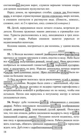 18
составлявшие рисунок ворот, служили верными точками опоры
для цепких маленьких мускулистых ног.
Перед домом, на мраморных столбах, стояли два блестящих
шара, в которых странствующая труппа отразилась вверх ногами,
в смешном изогнутом и растянутом виде. (Повеств., невоскл.,
сложное, сост. из 2-х простых, соед. словом (в) которых.)
52. Детей, вернувшихся после летнего отдыха, встречали ро-
дители. Колонна груженых машин двигалась к строящейся пло-
тине. Туристы расположились в лесу, находящемся в трех кило-
метрах от озера. Рыбаки спешили засветло укрыться от
надвигающейся непогоды.
Колонна машин, построиться в две колонны, у здания восемь
колонн.
53. 1) Володя выловил ложкой |дымящуюся паром| картофелину,
проткнул ее тонким прутиком и опять опустил в воду. Небо было
все в звездах, |излучающих ровный, тихий свет|. Иван предложил
взобраться на невысокий глинистый бугор, |поросший кустарни-
ком|, и посмотреть на реку. Изредка доносились ночные шорохи
и звуки, |приглушенные лесом|. |Ярко пылающие| искры были по-
хожи на большие звезды.
2) Под ведерком высилась груда раскаленных углей с меняю-
щимися оттенками. Ведерко было снято с закопченной, обуглив-
шейся палки. Володя доставал из ведерка горячие картофелины с
потрескавшейся кожицей и разбрасывал их по мешку, чтобы они
остывали. Потом они вернулись к потухшему костру и начали
укладываться спать.
54. Вокруг дуба толпились ребята, |сбежавшиеся с соседних
дворов|. Ребята показывали пильщикам рисунки, |изображавшие
старый дворовый дуб|, |отягченный густой кроной|. Пользуясь
тем, что они отошли, ребята поспешили выдернуть пилу из раны,
|нанесенной старому дереву|. Пильщики нехотя поднялись, оста-
вив пилу в пропиленной расщелине ствола. Ребята решили поло-
жить пластырь, обвязать тряпками пораженное место и терпеливо
ждать лета. Дуб стоял с перебинтованным стволом.
какую?
каких?
какой?
какие? какие?
какими? какой?
какой?
 