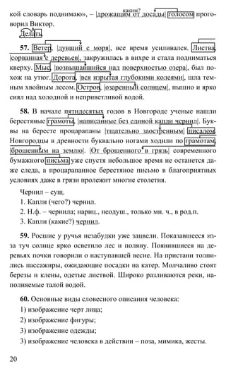 20
кой словарь поднимаю», – |дрожащим от досады| голосом прого-
ворил Виктор.
Делать.
57. Ветер, |дувший с моря|, все время усиливался. Листва,
|сорванная с деревьев|, закружилась в вихре и стала подниматься
кверху. Мыс, |возвышавшийся над поверхностью озера|, был по-
хож на утюг. Дорога, |вся изрытая глубокими колеями|, шла тем-
ным хвойным лесом. Остров, |озаренный солнцем|, пышно и ярко
сиял над холодной и неприветливой водой.
58. В начале пятидесятых годов в Новгороде ученые нашли
берестяные грамоты, |написанные без единой капли чернил|. Бук-
вы на бересте процарапаны |тщательно заостренным| писалом.
Новгородцы в древности буквально ногами ходили по грамотам,
|брошенным на землю|. |От брошенного в грязь| современного
бумажного письма уже спустя небольшое время не останется да-
же следа, а процарапанное берестяное письмо в благоприятных
условиях даже в грязи пролежит многие столетия.
Чернил – сущ.
1. Капли (чего?) чернил.
2. Н.ф. – чернила; нариц., неодуш., только мн. ч., в род.п.
3. Капли (какие?) чернил.
59. Росшие у ручья незабудки уже зацвели. Показавшееся из-
за туч солнце ярко осветило лес и поляну. Появившиеся на де-
ревьях почки говорили о наступавшей весне. На пристани толпи-
лись пассажиры, ожидающие посадки на катер. Молчаливо стоят
березы и клены, одетые листвой. Широко разливаются реки, на-
полняемые талой водой.
60. Основные виды словесного описания человека:
1) изображение черт лица;
2) изображение фигуры;
3) изображение одежды;
3) изображение человека в действии – поза, мимика, жесты.
каким?
 