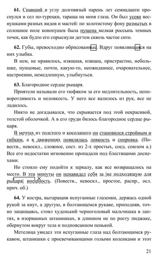 21
61. Спавший в углу долговязый парень лет семнадцати про-
снулся и сел по-турецки, тараща на меня глаза. Он был усеян вес-
нушками разных видов и мастей: по золотистому фону размытых в
сплошное поле конопушек была пущена мелкая россыпь темных
точек, как будто его спрыснули дегтем сквозь частое сито.
62. Губы, превосходно обрисованные. Вдруг появлявшаяся на
них улыбка.
В нем, не нравилось, изящная, изящна, пристрастно, неболь-
шие, пунцовые, почти, какую-то, неожиданнее, очаровательнее,
настроении, немедленную, улыбнуться.
63. Благородное сердце рыцаря.
Приятели называли его тюфяком за его медлительность, непо-
воротливость и неловкость. У него все валилось из рук, все не
ладилось.
Никто не догадывался, что скрывается под этой некрасивой,
толстой оболочкой. А в его груди билось благородное сердце ры-
царя.
В мечтах из толстого и косолапого он становился стройным и
гибким, а в движениях появлялась ловкость и сноровка. (По-
веств., невоскл., сложное, сост. из 2-х простых, соед. союзом а.)
Все его недостатки мгновенно пропадали под блестящими доспе-
хами.
Но стоило ему подойти к зеркалу, как все возвращалось на
место. В эти минуты он ненавидел себя за |не подходящую для
рыцаря| внешность. (Повеств., невоскл., простое, распр., осл.
прич. об.)
64. У костра, вытаращив испуганные глазенки, держась одной
рукой за кнут, а другую, в болтающемся рукаве, приподняв, точ-
но защищаясь, стоял худенький черноголовый мальчишка в лап-
тях, в изорванных штанишках, в длинном не по росту пиджаке,
обернутом вокруг тела и подпоясанном пенькой.
Метелица увидел эти испуганные глаза над болтающимся ру-
кавом, штанишки с просвечивающими голыми коленками и этот
 