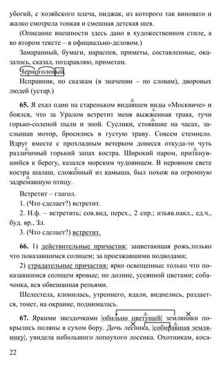 22
убогий, с хозяйского плеча, пиджак, из которого так виновато и
жалко смотрела тонкая и смешная детская шея.
(Описание внешности здесь дано в художественном стиле, а
во втором тексте – в официально-деловом.)
Замаранный, бумаги, нараспев, приметы, составленные, ока-
залось, сказал, поздравляю, приметам.
Черноголовый.
Исправник, по сказкам (в значении – по словам), дворовых
людей (устар.)
65. Я ехал один на стареньком видавшем виды «Москвиче» и
боялся, что за Уралом встретит меня выжженная трава, тучи
горько-соленой пыли и зной. Суслики, стоявшие на часах, за-
слышав мотор, бросились в густую траву. Совсем стемнело.
Вдруг вместе с прохладным ветерком донесся откуда-то чуть
различимый горький запах костра. Широкий паром, приткнув-
шийся к берегу, казался морским чудовищем. В неровном свете
костра шалаш, сложенный из камыша, был похож на огромную
задремавшую птицу.
Встретит – глагол.
1. (Что сделает?) встретит.
2. Н.ф. – встретить; сов.вид, перех., 2 спр.; изъяв.накл., ед.ч.,
буд. вр., Зл.
3. (Что сделает?) встретит.
66. 1) действительные причастия: зацветающая рожь,только
что показавшимся солнцем; за проезжавшими подводами;
2) страдательные причастия: ярко освещенные только что по-
казавшимся солнцем яровые; по долине, усеянной цветами; соба-
чонка, вся обвешанная репьями.
Шелестела, клонилась, утреннего, вдали, виднелись, раздает-
ся, тонет, на окраине, поднималась.
67. Яркими звездочками |обильно цветущей| земляники по-
крылись поляны в сухом бору. Дочь лесника, |собиравшая земля-
нику|, увидела небольшого лопоухого лосенка. Охотникам, коса-
д.
с.
д.
с. д.
с.
д.
д.
д.
 