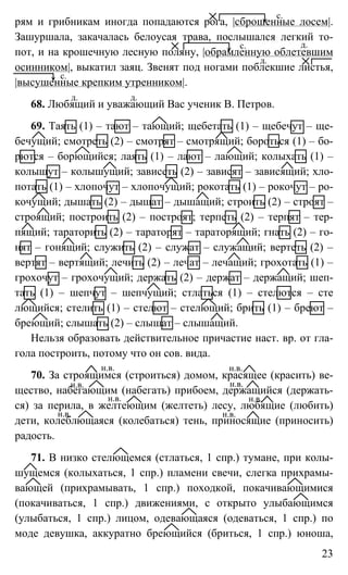 23
рям и грибникам иногда попадаются рога, |сброшенные лосем|.
Зашуршала, закачалась белоусая трава, послышался легкий то-
пот, и на крошечную лесную поляну, |обрамленную облетевшим
осинником|, выкатил заяц. Звенят под ногами поблекшие листья,
|высушенные крепким утренником|.
68. Любящий и уважающий Вас ученик В. Петров.
69. Таять (1) – тают – тающий; щебетать (1) – щебечут – ще-
бечущий; смотреть (2) – смотрят – смотрящий; бороться (1) – бо-
рются – борющийся; лаять (1) – лают – лающий; колыхать (1) –
колышут – колышущий; зависеть (2) – зависят – зависящий; хло-
потать (1) – хлопочут – хлопочущий; рокотать (1) – рокочут – ро-
кочущий; дышать (2) – дышат – дышащий; строить (2) – строят –
строящий; построить (2) – построят; терпеть (2) – терпят – тер-
пящий; тараторить (2) – тараторят – тараторящий; гнать (2) – го-
нят – гонящий; служить (2) – служат – служащий; вертеть (2) –
вертят – вертящий; лечить (2) – лечат – лечащий; грохотать (1) –
грохочут – грохочущий; держать (2) – держат – держащий; шеп-
тать (1) – шепчут – шепчущий; стлаться (1) – стелются – сте
лющийся; стелить (1) – стелют – стелющий; брить (1) – бреют –
бреющий; слышать (2) – слышат – слышащий.
Нельзя образовать действительное причастие наст. вр. от гла-
гола построить, потому что он сов. вида.
70. За строящимся (строиться) домом, красящее (красить) ве-
щество, набегающим (набегать) прибоем, держащийся (держать-
ся) за перила, в желтеющим (желтеть) лесу, любящие (любить)
дети, колеблющаяся (колебаться) тень, приносящие (приносить)
радость.
71. В низко стелющемся (стлаться, 1 спр.) тумане, при колы-
шущемся (колыхаться, 1 спр.) пламени свечи, слегка прихрамы-
вающей (прихрамывать, 1 спр.) походкой, покачивающимися
(покачиваться, 1 спр.) движениями, с открыто улыбающимся
(улыбаться, 1 спр.) лицом, одевающаяся (одеваться, 1 спр.) по
моде девушка, аккуратно бреющийся (бриться, 1 спр.) юноша,
с.
с. д.
д.
с.
д. д.
н.в. н.в.
н.в. н.в.
н.в. н.в.
н.в. н.в.
 