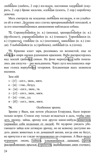 24
любящим (любить, 2 спр.) взглядом, постоянно хмурящий (хму-
рить, 2 спр.) брови мальчик, клеящая (клеить, 2 спр.) коробочку
девочка.
Мать смотрела на младенца любящим взглядом, и он улыбал-
ся ей в ответ. Дедушка шел слегка прихрамывающей походкой, и
за его покачивающимися движениями наблюдала собака.
72. Соревнующийся (н. в.) (юноша), тренирующийся (н. в.)
(футболист), упражняющийся (н. в.) (гимнаст). Торопящиеся (н.
в.) (туристы), гонящие (н. в.) (охотники), зависящие (н. в.) (лю-
ди). Улыбающийся (н. в.) (ребенок), любящий (н. в.) (отец).
73. Красиво алеет заря, разливаясь по волнистой, еще пе
нящейся шири океана рдеющими красками. Небо распростерлось
над землей греющей синью. На фоне меркнущего неба показа-
лись два силуэта – два вальдшнепа. Через луга послышались пер-
вые голоса воркующих тетеревов. Бледнеющая высь зазвенела
песнями.
Зем-лёй
з – [з'] – согл., звон., мягк.
е – [и] – глас., безуд.
м – [м] – согл., звон., тв.
л – [л'] – согл., звон., мягк.
ё – [о] – глас., уд.
и – [й'] – согл., звон., мягк.
74. Особенное зрение.
Зрение у Васи, как потом убедился Егорушка, было порази-
тельно острое. Стоило ему только вглядеться в даль, чтобы уви-
деть лисицу, зайца, дрохву или другое какое-нибудь животное,
|держащее себя подальше от людей|. Не мудрено увидеть убе-
гающего зайца или летящую дрохву, но не всякому доступно ви-
деть диких животных в их домашней жизни, когда они не бегут,
не прячутся и не глядят встревоженно по сторонам. А Вася видел
играющих лисиц, зайцев, |умывающихся лапками|, дрохв,
|расправляющих крылья|, стрепетов, |выбивающих свои «точки»|.
 