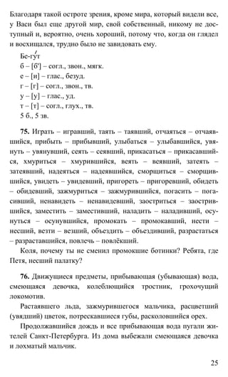 25
Благодаря такой остроте зрения, кроме мира, который видели все,
у Васи был еще другой мир, свой собственный, никому не дос-
тупный и, вероятно, очень хороший, потому что, когда он глядел
и восхищался, трудно было не завидовать ему.
Бе-гут
б – [б'] – согл., звон., мягк.
е – [и] – глас., безуд.
г – [г] – согл., звон., тв.
у – [у] – глас., уд.
т – [т] – согл., глух., тв.
5 б., 5 зв.
75. Играть – игравший, таять – таявший, отчаяться – отчаяв-
шийся, прибыть – прибывший, улыбаться – улыбавшийся, увя-
нуть – увянувший, сеять – сеявший, прикасаться – прикасавший-
ся, хмуриться – хмурившийся, веять – веявший, затеять –
затеявший, надеяться – надеявшийся, сморщиться – сморщив-
шийся, увидеть – увидевший, пригореть – пригоревший, обидеть
– обидевший, зажмуриться – зажмурившийся, погасить – пога-
сивший, ненавидеть – ненавидевший, заостриться – заострив-
шийся, заместить – заместивший, наладить – наладивший, осу-
нуться – осунувшийся, промокать – промокавший, нести –
несший, везти – везший, объездить – объездивший, разрастаться
– разраставшийся, повлечь – повлёкший.
Коля, почему ты не сменил промокшие ботинки? Ребята, где
Петя, несший палатку?
76. Движущиеся предметы, прибывающая (убывающая) вода,
смеющаяся девочка, колеблющийся тростник, грохочущий
локомотив.
Растаявшего льда, зажмурившегося мальчика, расцветший
(увядший) цветок, потрескавшиеся губы, расколовшийся орех.
Продолжавшийся дождь и все прибывающая вода пугали жи-
телей Санкт-Петербурга. Из дома выбежали смеющаяся девочка
и лохматый мальчик.
 