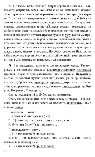 26
77. С плоской возвышенности пошла дорога под изволок, и вот,
наконец, открылось перед нами лежавшее на низменности богатое
село Парашино с каменной церковью и небольшим прудом в овра-
ге. После чаю мы отправились на конный двор, находившийся на
заднем конце господского двора, поросшего травою. Гордые жи-
вотные, раскормленные и застоявшиеся, ржали, подымались на
дыбы и поднимали на воздух обоих конюхов, так что они висели у
них на шеях, крепко держась правою рукою за узду. Когда мы про-
езжали между хлебов по широким межам, заросшим вишенником с
красноватыми ягодами и бобовником с зеленоватыми бобами, то я
упросил отца остановиться и своими руками нарвал целую горсть
диких вишен, мелких и жестких. По обеим сторонам Ика, проте-
кавшего до сих пор широкой и открытой долиной, подступали го-
ры, как будто готовые принять реку в свое владенье.
78. Все завидовали согласию, царствующему между Троеку-
ровым и бедным его соседом. Владимир Андреевич воображал
грустный образ жизни, ожидающий его в деревне. Исправник,
высокий и толстый мужчина лет пятидесяти, увидя приближаю-
щегося Дубровского, крякнул и произнес охриплым голосом:
«Итак, по решению уездного суда отныне принадлежите вы Ки-
рилу Петровичу Троекурову».
Слуга, поскакавший за Дубровским, воротился.
Обед, продолжавшийся около трех часов, кончился. Из-за вы-
соты, находившейся в полверсте от крепости, показались новые
конные толпы.
Пятидесяти – числит.
1. (Скольких?) пятидесяти (лет).
2. Н.ф. – пятьдесят; прост., колич., целое; в род. п.
3. Мужчина (какой?) лет пятидесяти.
Принадлежите – глагол.
1. Вы (что делаете?) принадлежите.
2. Н.ф. – принадлежать;несов. вид, неперех., 2 спр.; изъяв.
накл., мн. ч., наст. вр., 2 л.
3. Вы (что делаете?) принадлежите.
 