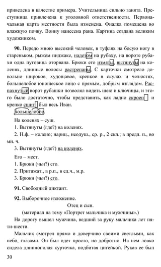 30
приведена в качестве примера. Учительница сильно занята. Пре-
ступница привлечена к уголовной ответственности. Первона-
чальная карта местности была изменена. Фиалка помещена во
влажную почву. Воину нанесена рана. Картина создана великим
художником.
90. Передо мною высокий человек, в туфлях на босую ногу в
стареньком, рыжем пиджаке, надетом на рубаху, на вороте руба-
хи одна пуговица оторвана. Брюки его измяты, вытянуты на ко-
ленях, длинные волосы растрепаны. С карточки смотрело до-
вольно широкое, худощавое, крепкое в скулах и челюстях,
большелобое юношеское лицо с прямым, добрым взглядом. Рас-
пахнутый ворот рубашки позволял видеть шею и ключицы, и это-
го было достаточно, чтобы представить, как ладно скроен и
крепко сшит был весь Иван.
Большелобое.
На коленях – сущ.
1. Вытянуты (где?) на коленях.
2. Н.ф. – колено; нариц., неодуш., ср. р., 2 скл.; в предл. п., во
мн. ч.
3. Вытянуты (где?) на коленях.
Его – мест.
1. Брюки (чьи?) его.
2. Притяжат., в р.п., в ед.ч., м.р.
3. Брюки (чьи?) его.
91. Свободный диктант.
92. Выборочное изложение.
Отец и сын.
(материал на тему «Портрет мальчика и мужчины».)
На дорогу вышел мужчина, ведший за руку мальчика лет пя-
ти-шести.
Мальчик смотрел прямо и доверчиво своими светлыми, как
небо, глазами. Он был одет просто, но добротно. На нем ловко
сидела длиннополая курточка, подбитая цигейкой. Рукав ее был
 