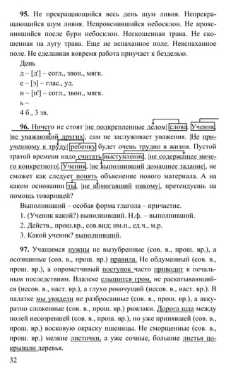 32
95. Не прекращающийся весь день шум ливня. Непрекра-
щающийся шум ливня. Непрояснившийся небосклон. Не прояс-
нившийся после бури небосклон. Нескошенная трава. Не ско-
шенная на лугу трава. Еще не вспаханное поле. Невспаханное
поле. Не сделанная вовремя работа приучает к безделью.
День
д – [д'] – согл., звон., мягк.
е – [э] – глас., уд.
н – [н'] – согл., звон., мягк.
ь –
4 б., 3 зв.
96. Ничего не стоят |не подкрепленные делом| слова. Ученик,
|не уважающий других|, сам не заслуживает уважения. |Не при-
ученному к труду| ребенку будет очень трудно в жизни. Пустой
тратой времени надо считать выступление, |не содержащее ниче-
го конкретного|. Ученик, |не выполнивший домашнее задание|, не
сможет как следует понять объяснение нового материала. А на
каком основании ты, |не помогавший никому|, претендуешь на
помощь товарищей?
Выполнивший – особая форма глагола – причастие.
1. (Ученик какой?) выполнивший. Н.ф. – выполнивший.
2. Действ., прош.вр., сов.вид; им.п., ед.ч., м.р.
3. Какой ученик? выполнивший.
97. Учащимся нужны не вызубренные (сов. в., прош. вр.), а
осознанные (сов. в., прош. вр.) правила. Не обдуманный (сов. в.,
прош. вр.), а опрометчивый поступок часто приводит к печаль-
ным последствиям. Вдалеке слышится гром, не раскатывающий-
ся (несов. в., наст. вр.), а глухо рокочущий (несов. в., наст. вр.). В
палатке мы увидели не разбросанные (сов. в., прош. вр.), а акку-
ратно сложенные (сов. в., прош. вр.) рюкзаки. Дорога шла между
полей несозревшей (сов. в., прош. вр.), но уже принявшей (сов. в.,
прош. вр.) восковую окраску пшеницы. Не сморщенные (сов. в.,
прош. вр.) мелкие листочки, а уже сочные, большие листья по-
крывали деревья.
 
