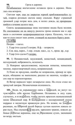 33
98. Гроза в деревне.
Незабываемое впечатление оставила гроза в деревне. Нача-
лась она вечером.
Светлая заря, еще не закрытая черной приближающейся ту-
чей, озаряла розовым светом нашу спальню. Вдруг страшный
громовой удар потряс весь дом, и полил дождь, не прекращав-
шийся в течение целого часа.
Сквозь незанавешенные окна постоянно видна была молния.
Не смолкавшие ни на минуту раскаты грома сковали нас и дер-
жали в состоянии непрекращавшегося страха. Казалось, что ка-
кая-то сила снесет наш домик, стоящий на высоком берегу реки.
Сковали.
Потряс – глагол.
1. Удар (что сделал?) потряс. Н.ф. – потрясти.
2. Сов. вид, перех., 1 спр.; изъяв. накл., ед. ч., прош. вр., м.р.
3. Удар (что сделал?) потряс.
99. 1) Ненавистный, неуклюжий, ненастный, ненавидящий,
негодующий, небрежность, нелепость.
2) Неверное предположение, неумелая попытка, невысокое
мнение, неразговорчивый сосед, неправильный.
3) План не продуман, ошибка не исправлена, пример не при-
веден, обещание не выполнено, рассказ не окончен, телефон до
сих пор не отремонтирован.
4) Ветер ворвался через незакрытое окно. На столе стоял не-
тронутый завтрак. Незамеченная оплошность.
101. Люди, не_порывающие связь с природой, не_могут по-
чувствовать себя вполне одинокими. Оставшись в лесу один,
случалось, я оглядывался, чтобы застать врасплох вымышленный
мною невидимый мир. В воображении с несокрушимой силою
поражал я несметную вражескую рать. На шляпе, на длинных
ресницах, на небритой русой бороде густым налетом лежала се-
рая пыль. Над спущенным прудом, заросшим травою, лежали ду-
бовые разбитые вершины, еще не сбросившие сухих, звеневших
по ветру листьев.
 