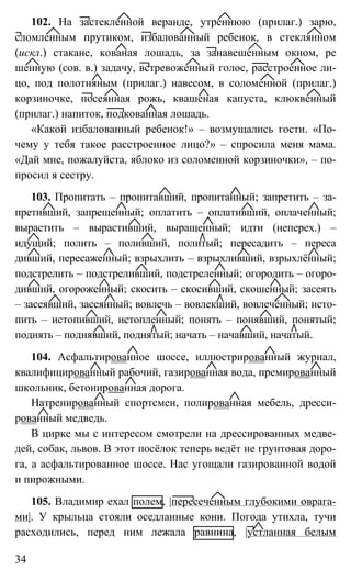34
102. На застекленной веранде, утреннюю (прилаг.) зарю,
сломленным прутиком, избалованный ребенок, в стеклянном
(искл.) стакане, кованая лошадь, за занавешенным окном, ре
шенную (сов. в.) задачу, встревоженный голос, расстроенное ли-
цо, под полотняным (прилаг.) навесом, в соломенной (прилаг.)
корзиночке, посеянная рожь, квашеная капуста, клюквенный
(прилаг.) напиток, подкованная лошадь.
«Какой избалованный ребенок!» – возмущались гости. «По-
чему у тебя такое расстроенное лицо?» – спросила меня мама.
«Дай мне, пожалуйста, яблоко из соломенной корзиночки», – по-
просил я сестру.
103. Пропитать – пропитавший, пропитанный; запретить – за-
претивший, запрещенный; оплатить – оплативший, оплаченный;
вырастить – вырастивший, выращенный; идти (неперех.) –
идущий; полить – поливший, политый; пересадить – переса
дивший, пересаженный; взрыхлить – взрыхливший, взрыхлённый;
подстрелить – подстреливший, подстреленный; огородить – огоро-
дивший, огороженный; скосить – скосивший, скошенный; засеять
– засеявший, засеянный; вовлечь – вовлекший, вовлечённый; исто-
пить – истопивший, истопленный; понять – понявший, понятый;
поднять – поднявший, поднятый; начать – начавший, начатый.
104. Асфальтированное шоссе, иллюстрированный журнал,
квалифицированный рабочий, газированная вода, премированный
школьник, бетонированная дорога.
Натренированный спортсмен, полированная мебель, дресси-
рованный медведь.
В цирке мы с интересом смотрели на дрессированных медве-
дей, собак, львов. В этот посёлок теперь ведёт не грунтовая доро-
га, а асфальтированное шоссе. Нас угощали газированной водой
и пирожными.
105. Владимир ехал полем, |пересеченным глубокими оврага-
ми|. У крыльца стояли оседланные кони. Погода утихла, тучи
расходились, перед ним лежала равнина, |устланная белым
 