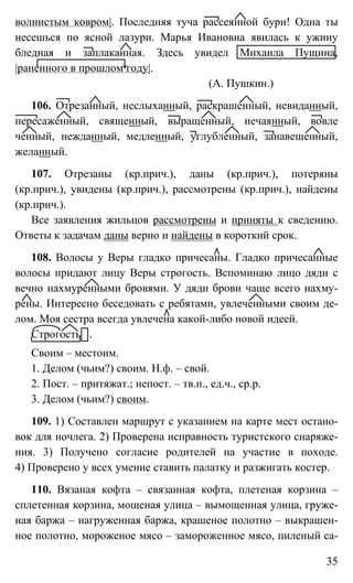 35
волнистым ковром|. Последняя туча рассеянной бури! Одна ты
несешься по ясной лазури. Марья Ивановна явилась к ужину
бледная и заплаканная. Здесь увидел Михаила Пущина,
|раненного в прошлом году|.
(А. Пушкин.)
106. Отрезанный, неслыханный, раскрашенный, невиданный,
пересаженный, священный, выращенный, нечаянный, вовле
ченный, нежданный, медленный, углубленный, занавешенный,
желанный.
107. Отрезаны (кр.прич.), даны (кр.прич.), потеряны
(кр.прич.), увидены (кр.прич.), рассмотрены (кр.прич.), найдены
(кр.прич.).
Все заявления жильцов рассмотрены и приняты к сведению.
Ответы к задачам даны верно и найдены в короткий срок.
108. Волосы у Веры гладко причесаны. Гладко причесанные
волосы придают лицу Веры строгость. Вспоминаю лицо дяди с
вечно нахмуренными бровями. У дяди брови чаще всего нахму-
рены. Интересно беседовать с ребятами, увлеченными своим де-
лом. Моя сестра всегда увлечена какой-либо новой идеей.
Строгость .
Своим – местоим.
1. Делом (чьим?) своим. Н.ф. – свой.
2. Пост. – притяжат.; непост. – тв.п., ед.ч., ср.р.
3. Делом (чьим?) своим.
109. 1) Составлен маршрут с указанием на карте мест остано-
вок для ночлега. 2) Проверена исправность туристского снаряже-
ния. 3) Получено согласие родителей на участие в походе.
4) Проверено у всех умение ставить палатку и разжигать костер.
110. Вязаная кофта – связанная кофта, плетеная корзина –
сплетенная корзина, мощеная улица – вымощенная улица, груже-
ная баржа – нагруженная баржа, крашеное полотно – выкрашен-
ное полотно, мороженое мясо – замороженное мясо, пиленый са-
 