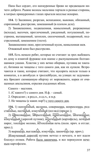 37
Папа был сердит, его нахмуренные брови не предвещали ни-
чего доброго. Рыжие волосы мальчика торчали в разные стороны,
в хитрых прищуренных глазах прыгали веселые искорки.
114. 1) Засеянное, разрезан, вспаханное, выкован, обязанный,
спрятанный, расстрелян, замешанный (в плохом деле).
2) Занавешенное, подвешенная, намыленный, разреженные
(всходы), выточен, проглоченный, увиденный, потушенный, по-
строена, вытащенный, затоплен, сколоченный, подаренный, под-
стреленный, замешенное (тесто).
Занавешенное окно, проглоченный кусок, намыленная шея.
Отважный воин был расстрелян.
115. Есть немало ребят, которые не считают за грех выбежать
из дому в измятой фуражке или шапке с распущенными болтаю-
щимися ушами. Хлястик у них вечно оборван, пуговиц не хвата-
ет, ботинки не чищены с того самого дня, как их купили. Встре-
чаются и такие, которые считают, что мусорить нельзя только в
комнатах, а в автобусах и троллейбусах, на улицах не задумыва-
ясь бросают скомканную обертку от мороженого, корки от очи-
щенных апельсинов, огрызки съеденных яблок.
Самого – местоим.
1. (С какого?) с самого дня. Н.ф. – самый.
2. Определит.; в род.п., в ед.ч., в м.р.
3. Не чищены (с каких пор?) с того самого дня.
116. 1) неизменный, желанна, совершенна, непреклонна, род-
ственные, песчаный, измученный (взгляд) (прилаг.);
2) нарисованные, забрызганный, пересыпанное, запачканные,
измученный (дорогой путник), испеченный (картофель), печеный
пирог, топленое молоко, истопленная печь (полн. прич. и отглаг.
прил.);
3) выращена, выглажена, измучены, закончена (кр. прич.).
|Измученный дорогой| путник мечтал о ночлеге, и вот вдали
блеснул огонек. Работа была закончена, и все перекусили пече-
ным картофелем.
 