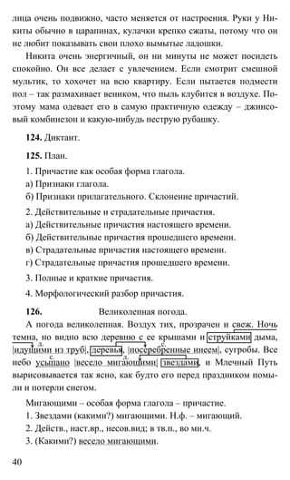 40
лица очень подвижно, часто меняется от настроения. Руки у Ни-
киты обычно в царапинах, кулачки крепко сжаты, потому что он
не любит показывать свои плохо вымытые ладошки.
Никита очень энергичный, он ни минуты не может посидеть
спокойно. Он все делает с увлечением. Если смотрит смешной
мультик, то хохочет на всю квартиру. Если пытается подмести
пол – так размахивает веником, что пыль клубится в воздухе. По-
этому мама одевает его в самую практичную одежду – джинсо-
вый комбинезон и какую-нибудь пеструю рубашку.
124. Диктант.
125. План.
1. Причастие как особая форма глагола.
а) Признаки глагола.
б) Признаки прилагательного. Склонение причастий.
2. Действительные и страдательные причастия.
а) Действительные причастия настоящего времени.
б) Действительные причастия прошедшего времени.
в) Страдательные причастия настоящего времени.
г) Страдательные причастия прошедшего времени.
3. Полные и краткие причастия.
4. Морфологический разбор причастия.
126. Великолепная погода.
А погода великолепная. Воздух тих, прозрачен и свеж. Ночь
темна, но видно всю деревню с ее крышами и струйками дыма,
|идущими из труб|, деревья, |посеребренные инеем|, сугробы. Все
небо усыпано |весело мигающими| звездами, и Млечный Путь
вырисовывается так ясно, как будто его перед праздником помы-
ли и потерли снегом.
Мигающими – особая форма глагола – причастие.
1. Звездами (какими?) мигающими. Н.ф. – мигающий.
2. Действ., наст.вр., несов.вид; в тв.п., во мн.ч.
3. (Какими?) весело мигающими.
д. с.
д.с.
 