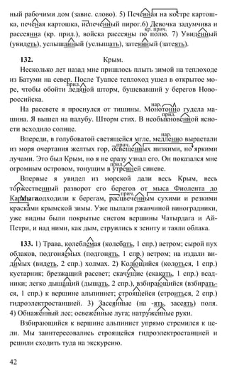 42
ный рабочими дом (завис. слово). 5) Печенная на костре картош-
ка, печеная картошка, испеченный пирог.6) Девочка задумчива и
рассеянна (кр. прил.), войска рассеяны по полю. 7) Увиденный
(увидеть), услышанный (услышать), затеянный (затеять).
132. Крым.
Несколько лет назад мне пришлось плыть зимой на теплоходе
из Батуми на север. После Туапсе теплоход ушел в открытое мо-
ре, чтобы обойти ледяной шторм, бушевавший у берегов Ново-
российска.
На рассвете я проснулся от тишины. Монотонно гудела ма-
шина. Я вышел на палубу. Шторм стих. В необыкновенной ясно-
сти всходило солнце.
Впереди, в голубоватой светящейся мгле, медленно вырастали
из моря очертания желтых гор, освещенных низкими, но яркими
лучами. Это был Крым, но я не сразу узнал его. Он показался мне
огромным островом, тонущим в утренней синеве.
Впервые я увидел из морской дали весь Крым, весь
торжественный разворот его берегов от мыса Фиолента до
Карадага.Мы подходили к берегам, расцвеченным сухими и резкими
красками крымской зимы. Уже пылали ржавчиной виноградники,
уже видны были покрытые снегом вершины Чатырдага и Ай-
Петри, и над ними, как дым, струились к зениту и таяли облака.
133. 1) Трава, колеблемая (колебать, 1 спр.) ветром; сырой пух
облаков, подгоняемых (подгонять, 1 спр.) ветром; на издали ви-
димых (видеть, 2 спр.) холмах. 2) Колющийся (колоться, 1 спр.)
кустарник; брезжащий рассвет; скачущие (скакать, 1 спр.) всад-
ники; легко дышащий (дышать, 2 спр.), взбирающийся (взбирать-
ся, 1 спр.) к вершине альпинист; строящейся (строиться, 2 спр.)
гидроэлектростанцией. 3) Засеянные (на -ять, засеять) поля.
4) Обнажённый лес; освежённые луга; натруженные руки.
Взбирающийся к вершине альпинист упрямо стремился к це-
ли. Мы заинтересовались строящейся гидроэлектростанцией и
решили сходить туда на экскурсию.
кр. прич.
прил.
нар.
прил.
нар.
прич.
прил.
прич.
 