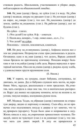 45
ствовали радость. Школьников, участвовавших в уборке двора,
поблагодарили на общешкольной линейке.
144. Не зная (деепр.) броду, не суйся (глаг.) в воду. Не убив
(деепр.) медведя, шкуры не продают (глаг.). Не поглядев (деепр.)
на пирог, не говори (глаг.), что сыт. Не поклонясь (деепр.) до
земли, грибка не подымешь (глаг.). Не работая (деепр.), сыт не
будешь (глаг.).
Не суйся – глагол.
1. (Что делай?) не суйся. Н.ф. – соваться.
2. Несов.вид, неперех., 1 спр.; повел.накл., ед.ч., 2 л.
3. Что делай? не суйся.
Поклонясь – поклон, поклониться, кланяться.
145. Ни разу не оглянувшись (деепр.), Анфиска косила все с
тем же упорством. Нетронутая стена трав уменьшалась и редела.
Оставшись одна и не зная (деепр.), что делать, Варька длинной
тенью бродила по притихшему птичнику. Походив вокруг бала-
гана и так и не найдя (деепр.) себе дела, Варька вернулась в трак-
торный вагончик. Она ела не спеша (деепр.), радуясь куску хлеба,
с удовольствием хрустя крупинками соли.
(Е. Носов.)
146. У порога, на сундуке, сидит бабушка, согнувшись, не
двигаясь, не дыша. Дед и бабушка слушали мать молча, не пере-
бивая. Мать, негодуя, рассказывала о моих проделках. Не отве-
тив, мать смотрела в лицо мне так, что я окончательно растерял-
ся. Вдруг дед вышел на середину комнаты, встал на колени и, не
устояв, ткнулся вперед, коснувшись рукою пола.
147. Медведь Тедди, не обращая (деепр.) внимания на откры-
тую дверцу, жадно ел картошку и овсянку. Съев обед, он по при-
вычке стал подталкивать посуду к дверце и тут заметил, что та
не прикрыта (кр.прич.). Тедди было дико и непривычно в лесу.
Жизнь кипела в лесу, не омраченная пришествием человека. По-
жалуй, никто не чувствует (глаг.) и не понимает (глаг.), что зна-
чит мать для диких зверей. В лесу он превратился в
 