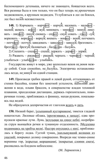 46
беспомощного детеныша, ничего не знающего, боящегося всего.
Вся разница была в том только, что он был теперь не крошечным
медвежонком, а крупным медведем. Углубляться в лес он боялся,
лес был полон неизвестности.
148. 1) Корчевать – корчуют – корчуя; малевать – малюют –
малюя; жевать – жуют – жуя; миновать – минуют – минуя; лико-
вать – ликуют – ликуя; сновать – снуют – снуя; совать – суют – суя;
ворковать – воркуют – воркуя; воевать – воюют – воюя; потчевать
– потчуют – потчуя; завидовать – завидуют – завидуя; брезговать –
брезгуют – брезгуя; баловаться – балуются – балуясь.
2) Спешить – спешат – спеша; держать – держат – держа.
3) Ржаветь – ржавеют – ржавея; черпать – черпают – черпая;
улыбаться – улыбаются – улыбаясь.
Государства живут в мире, уже несколько веков не воюя меж-
ду собой. Сиди спокойно, не балуясь. Электричка останавлива-
лась везде, не минуя ни одной станции.
149. Производя гребки правой и левой рукой, отталкиваясь от
стенки бассейна, плавая без заметной усталости, выполняя дви-
жения в воде, плывя брассом, в совершенстве владея техникой
плавания, преодолевая дистанцию, держась горизонтально, пово-
рачивая голову, приближаясь к финишу, махая руками, показыва-
ясь над водой.
Не образуются деепричастия от глаголов ждать и лить.
150. Низкий берег, |усыпанный кустарником|, тянется гладкой
покатостью. Лиловые облака, |протягиваясь к западу|, едва про-
пускали красные лучи. Луна, |всплывая на синее небо|, осеребри-
ла струи вьющейся речки и туманную отдаленность. |Медленно
поднимаясь на хребты волн|, |быстро опускаясь с них|, приближа-
лась к берегу лодка. Густой туман, |нахлынувший волнами из
ущелий|, покрывал долину совершенно. Впереди нас темно-синие
вершины гор, |изрытые морщинами|, |покрытые слоями снега|,
рисовались на бледном небосклоне.
(М. Лермонтов.)
 