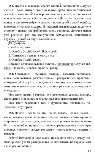 47
151. Весело и величаво, словно взлетая, поднимается могучее
светило. Алое сияние стоит недолгое время над потемневшей
землей, и, тихо мигая, как бережно несомая свечка, затеплится на
нем вечерняя звезда. «Эге! – подумал я. – Да это я совсем не туда
попал: я слишком забрал вправо», – и, сам дивясь своей ошибке,
проворно спустился с холма. Я поскорей выкарабкался на другую
сторону и пошел, забирая влево, вдоль осинника. Летучие мыши
уже носились над его заснувшими верхушками, таинственно
кружась и дрожа на смутно-ясном небе.
Заснувшими.
Своей – местоим.
1. Ошибке (чьей?) своей. Н.ф. – свой.
2. Притяжат.; в дат.п., в ед.ч., в ж.р.
3. Ошибке (чьей?) своей.
Весело и величаво, |словно взлетая|, поднимается могучее све-
тило. (Повеств., невоскл., простое, распр.)
152. Обнявшись – обняться, взвалив – взвалить, остановив-
шись – остановиться, раскрасневшись – раскраснеться, прикрыв –
прикрыть, уйдя – уйти, оттянувшись – оттянуться, сложив – сло-
жить, взвившись – взвиться, расстелив – расстелить, преодолев –
преодолеть.
Мяч летел прямо в ворота, но в последнюю секунду вратарь,
неожиданно взвившись вверх, поймал его, предотвратив гол.
Был забит решающий гол, и футболисты, обнявшись, по-
здравляли друг друга.
153. Донять – доняв, занять – заняв, нанять – наняв, начать –
начав, отнять – отняв, поднять – подняв, понять – поняв, принять
– приняв, создать – создав, успокоиться – успокоившись, невзлю-
бить – невзлюбив, принести – принеся, распорядиться – распоря-
дившись, увидеть – увидев, раскаяться – раскаявшись, наклеить –
наклеив.
Ребята! Невзлюбив новенького, не спешите лезть в драку. Ко-
мандир, если уж ты распорядился не опаздывать, не нарушай сам
своих распоряжений.
 