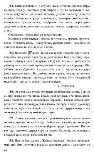 48
154. Расположившись у опушки леса, отлично проведя игру,
выиграв подачу, выставив руги вперед и слегка согнувшись, от-
ставив ногу назад, разделив поровну, ударив по мячу, потеряв
подачу, блокировав удар противника, разыграв комбинацию,
коснувшись руками сетки, подбросив мяч вверх, переступив
среднюю линию, упав вне площадки, увидев товарища, отразив
атаку.
Опаздывать (несов.вид) на соревнования.
Выставив руки вперед и слегка согнувшись, вратарь пригото-
вился отражать атаку. Коснувшись руками сетки, волейболист
лишился права подачи и ушел с поля.
155. Внезапно раздался топот скачущей лошади; круто оста-
новилась она у самого костра, и, уцепившись (сов.) за гриву, про-
ворно спрыгнул с нее Павлушка. «Я думал, волк», – прибавил он
равнодушным голосом, проворно дыша (несов.) всей грудью. Обе
собаки также вскочили в кружок света и тотчас сели, высунув
(сов.) красные языки. Без хворостинки в руке, ночью, он, нимало
не колеблясь (несов.), поскакал один на волка. «Что за славный
мальчик!» – думал я, глядя (несов.) на него.
(И. Тургенев.)
156. От реки шел туман, окутывая прибрежные кусты. Турист
быстро шагал по тропинке, весело посвистывая. Тропинка, изви-
ваясь змейкой, вела к камышовым зарослям. Собака бежала впе-
реди охотника, постоянно оглядываясь. Тетерев, тяжело взмахнув
крыльями, поднялся и полетел. Стадо уток, покружившись над
городом, село на воду около тростника.
157. Семиклассники, посетив Третьяковскую галерею, задали
много вопросов экскурсоводу. Рыболовы, надеясь на хорошую
погоду, с раннего утра засели на берегу пруда с удочками. По мо-
рю идет теплоход, держа курс на восток. Самолет, поднявшись в
воздух в семь часов, взял курс на юг.
158. Идя за бригадиром, Женька старался принять независи-
мый вид. Ему поручили рычагом-крючком двигать заготовку по
 
