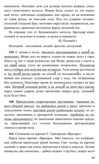 49
наковальне. Нехитрое дело для кузнеца шестого разряда, умею-
щего «чувствовать металл». Новым было только то, что огром-
ный молот действовал непрерывно, как сердце, ни на мгновение
не теряя ритма, не замедляя хода. Под его ударами четырех-
угольный стальной брус заготовки округлялся, выпрямлялся, вы-
равнивался, принимая постепенно форму вагонной оси.
Не отрывая глаз от багровеющего металла, бригадир кивал
головой то медленно и плавно, то резко и отрывисто.
(Б. Полевой.)
Нехитрый – несложный, легкий, простой, доступный.
159. С мячом в ногах, |внезапно притормаживая и меняя на-
правление|, Игорь шел на ворота, словно на лыжах летел с горы.
Никто не мог с такой резкостью, как Игорь, рвануться с места и,
|не теряя мяча|, столь же неожиданно затормозить. |Подхватив
мяч в глубине или получив пас на выход|, Толя мощно разгонялся
и, |не меняя ритма шагов|, не семеня, не подлаживаясь, в неуло-
вимый миг наносил чудовищный удар с ходу. Он потрясающе
бил пенальти. Некоторое время он внимательно смотрел на вра-
таря. |Начиная длинный разбег и не доходя до мяча двух шагов|,
перед самым ударом, резко протягивал вперед руку, указывая,
куда будет бить.
160. |Преодолевая сопротивление противника|, |защищая во-
рота сборной школы|, |не прикасаясь рукой к мячу|, проходит в
замедленном темпе, |растирая рукой ушибленное колено|, не до-
пустить противника к вратарской площадке, |прибежав на по-
мощь нападающему|, не замеченная защитником опасная переда-
ча, нарастающий гул голосов болельщиков, разгоревшаяся
схватка в центре поля.
161. Сочинение по картине С. Григорьева «Вратарь».
Перед нами картина «Вратарь». Мне кажется, что изображе-
ные события происходят раней осенью. Свет солнца на картине
осенний, и трава уже смята, притоптана и немого пожухла. Летние
каникулы уже кончились – ребята играют в футбол, скорее всего
 