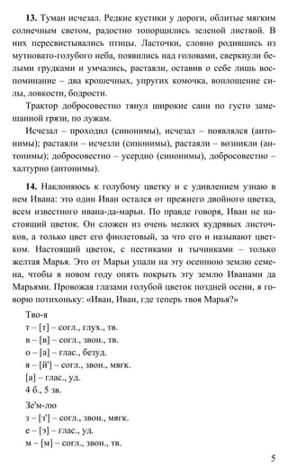 5
13. Туман исчезал. Редкие кустики у дороги, облитые мягким
солнечным светом, радостно топорщились зеленой листвой. В
них пересвистывались птицы. Ласточки, словно родившись из
мутновато-голубого неба, появились над головами, сверкнули бе-
лыми грудками и умчались, растаяли, оставив о себе лишь вос-
поминание – два крошечных, упругих комочка, воплощение си-
лы, ловкости, бодрости.
Трактор добросовестно тянул широкие сани по густо заме-
шанной грязи, по лужам.
Исчезал – проходил (синонимы), исчезал – появлялся (анто-
нимы); растаяли – исчезли (синонимы), растаяли – возникли (ан-
тонимы); добросовестно – усердно (синонимы), добросовестно –
халтурно (антонимы).
14. Наклоняюсь к голубому цветку и с удивлением узнаю в
нем Ивана: это один Иван остался от прежнего двойного цветка,
всем известного ивана-да-марьи. По правде говоря, Иван не на-
стоящий цветок. Он сложен из очень мелких кудрявых листоч-
ков, а только цвет его фиолетовый, за что его и называют цвет-
ком. Настоящий цветок, с пестиками и тычинками – только
желтая Марья. Это от Марьи упали на эту осеннюю землю семе-
на, чтобы в новом году опять покрыть эту землю Иванами да
Марьями. Провожая глазами голубой цветок поздней осени, я го-
ворю потихоньку: «Иван, Иван, где теперь твоя Марья?»
Тво-я
т – [т] – согл., глух., тв.
в – [в] – согл., звон., тв.
о – [а] – глас., безуд.
я – [й'] – согл., звон., мягк.
[а] – глас., уд.
4 б., 5 зв.
Зе'м-лю
з – [з'] – согл., звон., мягк.
е – [э] – глас., уд.
м – [м] – согл., звон., тв.
 