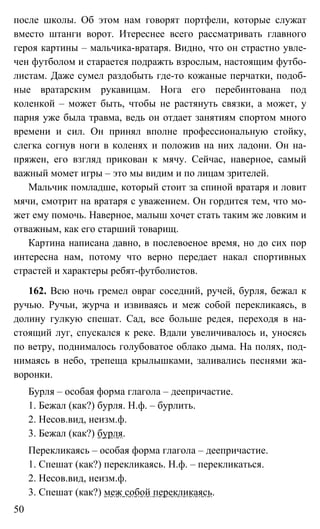 50
после школы. Об этом нам говорят портфели, которые служат
вместо штанги ворот. Итереснее всего рассматривать главного
героя картины – мальчика-вратаря. Видно, что он страстно увле-
чен футболом и старается подражть взрослым, настоящим футбо-
листам. Даже сумел раздобыть где-то кожаные перчатки, подоб-
ные вратарским рукавицам. Нога его перебинтована под
коленкой – может быть, чтобы не растянуть связки, а может, у
парня уже была травма, ведь он отдает занятиям спортом много
времени и сил. Он принял вполне профессиональную стойку,
слегка согнув ноги в коленях и положив на них ладони. Он на-
пряжен, его взгляд прикован к мячу. Сейчас, наверное, самый
важный момет игры – это мы видим и по лицам зрителей.
Мальчик помладше, который стоит за спиной вратаря и ловит
мячи, смотрит на вратаря с уважением. Он гордится тем, что мо-
жет ему помочь. Наверное, малыш хочет стать таким же ловким и
отважным, как его старший товарищ.
Картина написана давно, в послевоеное время, но до сих пор
интересна нам, потому что верно передает накал спортивных
страстей и характеры ребят-футболистов.
162. Всю ночь гремел овраг соседний, ручей, бурля, бежал к
ручью. Ручьи, журча и извиваясь и меж собой перекликаясь, в
долину гулкую спешат. Сад, все больше редея, переходя в на-
стоящий луг, спускался к реке. Вдали увеличивалось и, уносясь
по ветру, поднималось голубоватое облако дыма. На полях, под-
нимаясь в небо, трепеща крылышками, заливались песнями жа-
воронки.
Бурля – особая форма глагола – деепричастие.
1. Бежал (как?) бурля. Н.ф. – бурлить.
2. Несов.вид, неизм.ф.
3. Бежал (как?) бурля.
Перекликаясь – особая форма глагола – деепричастие.
1. Спешат (как?) перекликаясь. Н.ф. – перекликаться.
2. Несов.вид, неизм.ф.
3. Спешат (как?) меж собой перекликаясь.
 