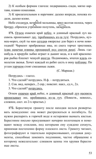 53
2) К особым формам глагола: подкравшись сзади, мягко кар-
тавя, плавно взмахивая.
3) К прилагательным и наречиям: далеко впереди, похожа из-
дали, далеко влево.
Небо сходится, ветряной мельницы, ярко-желтая полоса, через
бричку, сбросила утреннюю полутень, засверкала.
171. Огнем охвачен край небес, и длинный красный луч на-
сквозь пронизывает лес, |пробившись из-за туч|. Потрудись, куз-
нец-мороз, скуй ты нам сегодня ожерелье для берез к ночи ново-
годней! Чернеют прибрежные ивы, из снега торчат тростники,
|едва намечая извивы пропавшей под снегом реки|. Лишь где-
нибудь в проруби зыбко играет и дышит вода, и в ней краснопе-
рая рыбка блеснет чешуей иногда. Поднимаясь, мчатся вдаль са-
молетов звенья. Хочет каждый из ребят сесть к окну поближе. По
углам торчком стоят смазанные лыжи.
(С. Маршак.)
Потрудись – глагол.
1. Что сделай? потрудись. Н.ф. – потрудиться.
2. Сов. вид, неперех., 2 спр.; повелит. накл., ед.ч., 2л.
3. Что сделай? потрудись.
Огнем охвачен край небес, и длинный красный луч насквозь
пронизывает лес, пробившись из-за туч. (Повеств., невоскл.,
сложное, сост. из 2-х простых.)
172. Берестяную грамоту после находки нельзя разверты-
вать немедленно: она может растрескаться и погибнуть. Ее
нужно распарить в горячей воде и осторожно вымыть кистью.
Берестяное письмо просушивают начерно полотенцем и поме-
щают между стеклами, под которыми ему суждено сохнуть,
принимая постепенно форму плоского листа. Грамоту читают,
фотографируют и тщательно перерисовывают, создавая доку-
менты, способные заменить подлинник, частое обращение к
которому нежелательно: слишком ценны эти хрупки берестя-
ные листы.
 