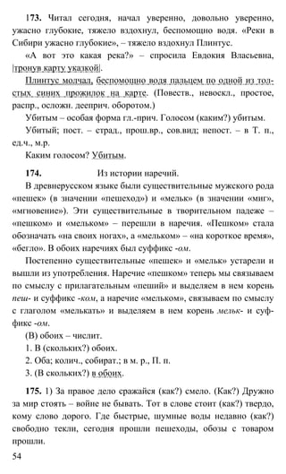 54
173. Читал сегодня, начал уверенно, довольно уверенно,
ужасно глубокие, тяжело вздохнул, беспомощно водя. «Реки в
Сибири ужасно глубокие», – тяжело вздохнул Плинтус.
«А вот это какая река?» – спросила Евдокия Власьевна,
|тронув карту указкой|.
Плинтус молчал, беспомощно водя пальцем по одной из тол-
стых синих прожилок на карте. (Повеств., невоскл., простое,
распр., осложн. дееприч. оборотом.)
Убитым – особая форма гл.-прич. Голосом (каким?) убитым.
Убитый; пост. – страд., прош.вр., сов.вид; непост. – в Т. п.,
ед.ч., м.р.
Каким голосом? Убитым.
174. Из истории наречий.
В древнерусском языке были существительные мужского рода
«пешек» (в значении «пешеход») и «мельк» (в значении «миг»,
«мгновение»). Эти существительные в творительном падеже –
«пешком» и «мельком» – перешли в наречия. «Пешком» стала
обозначать «на своих ногах», а «мельком» – «на короткое время»,
«бегло». В обоих наречиях был суффикс -ом.
Постепенно существительные «пешек» и «мельк» устарели и
вышли из употребления. Наречие «пешком» теперь мы связываем
по смыслу с прилагательным «пеший» и выделяем в нем корень
пеш- и суффикс -ком, а наречие «мельком», связываем по смыслу
с глаголом «мелькать» и выделяем в нем корень мельк- и суф-
фикс -ом.
(В) обоих – числит.
1. В (скольких?) обоих.
2. Оба; колич., собират.; в м. р., П. п.
3. (В скольких?) в обоих.
175. 1) За правое дело сражайся (как?) смело. (Как?) Дружно
за мир стоять – войне не бывать. Тот в слове стоит (как?) твердо,
кому слово дорого. Где быстрые, шумные воды недавно (как?)
свободно текли, сегодня прошли пешеходы, обозы с товаром
прошли.
 