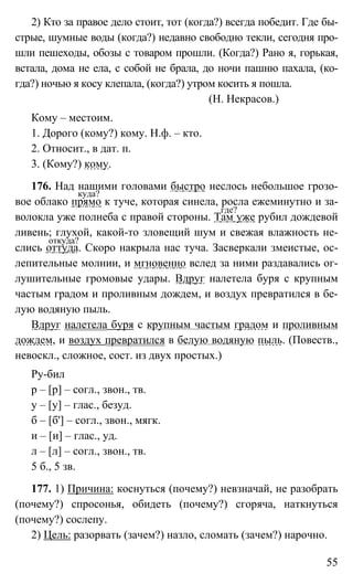 55
2) Кто за правое дело стоит, тот (когда?) всегда победит. Где бы-
стрые, шумные воды (когда?) недавно свободно текли, сегодня про-
шли пешеходы, обозы с товаром прошли. (Когда?) Рано я, горькая,
встала, дома не ела, с собой не брала, до ночи пашню пахала, (ко-
гда?) ночью я косу клепала, (когда?) утром косить я пошла.
(Н. Некрасов.)
Кому – местоим.
1. Дорого (кому?) кому. Н.ф. – кто.
2. Относит., в дат. п.
3. (Кому?) кому.
176. Над нашими головами быстро неслось небольшое грозо-
вое облако прямо к туче, которая синела, росла ежеминутно и за-
волокла уже полнеба с правой стороны. Там уже рубил дождевой
ливень; глухой, какой-то зловещий шум и свежая влажность не-
слись оттуда. Скоро накрыла нас туча. Засверкали змеистые, ос-
лепительные молнии, и мгновенно вслед за ними раздавались ог-
лушительные громовые удары. Вдруг налетела буря с крупным
частым градом и проливным дождем, и воздух превратился в бе-
лую водяную пыль.
Вдруг налетела буря с крупным частым градом и проливным
дождем, и воздух превратился в белую водяную пыль. (Повеств.,
невоскл., сложное, сост. из двух простых.)
Ру-бил
р – [р] – согл., звон., тв.
у – [у] – глас., безуд.
б – [б'] – согл., звон., мягк.
и – [и] – глас., уд.
л – [л] – согл., звон., тв.
5 б., 5 зв.
177. 1) Причина: коснуться (почему?) невзначай, не разобрать
(почему?) спросонья, обидеть (почему?) сгоряча, наткнуться
(почему?) сослепу.
2) Цель: разорвать (зачем?) назло, сломать (зачем?) нарочно.
куда?
где?
откуда?
 
