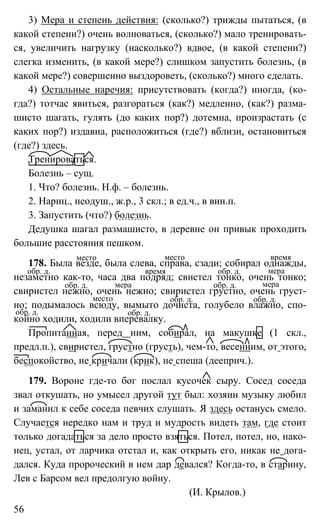 56
3) Мера и степень действия: (сколько?) трижды пытаться, (в
какой степени?) очень волноваться, (сколько?) мало тренировать-
ся, увеличить нагрузку (насколько?) вдвое, (в какой степени?)
слегка изменить, (в какой мере?) слишком запустить болезнь, (в
какой мере?) совершенно выздороветь, (сколько?) много сделать.
4) Остальные наречия: присутствовать (когда?) иногда, (ко-
гда?) тотчас явиться, разгораться (как?) медленно, (как?) разма-
шисто шагать, гулять (до каких пор?) дотемна, произрастать (с
каких пор?) издавна, расположиться (где?) вблизи, остановиться
(где?) здесь.
Тренироваться.
Болезнь – сущ.
1. Что? болезнь. Н.ф. – болезнь.
2. Нариц., неодуш., ж.р., 3 скл.; в ед.ч., в вин.п.
3. Запустить (что?) болезнь.
Дедушка шагал размашисто, в деревне он привык проходить
большие расстояния пешком.
178. Была везде, была слева, справа, сзади; собирал однажды,
незаметно как-то, часа два подряд; свистел тонко, очень тонко;
свиристел нежно, очень нежно; свиристел грустно, очень груст-
но; подымалось всюду, вымыто дочиста, голубело влажно, спо-
койно ходили, ходили вперевалку.
Пропитанная, перед ним, собирал, на макушке (1 скл.,
предл.п.), свиристел, грустно (грусть), чем-то, весенним, от этого,
беспокойство, не кричали (крик), не спеша (дееприч.).
179. Вороне где-то бог послал кусочек сыру. Сосед соседа
звал откушать, но умысел другой тут был: хозяин музыку любил
и заманил к себе соседа певчих слушать. Я здесь останусь смело.
Случается нередко нам и труд и мудрость видеть там, где стоит
только догадаться за дело просто взяться. Потел, потел, но, нако-
нец, устал, от ларчика отстал и, как открыть его, никак не дога-
дался. Куда пророческий в нем дар девался? Когда-то, в старину,
Лев с Барсом вел предолгую войну.
(И. Крылов.)
место место время
обр. д. время обр. д. мера
обр. д. мера обр. д. мера
место обр. д. обр. д.
обр. д. обр. д.
 