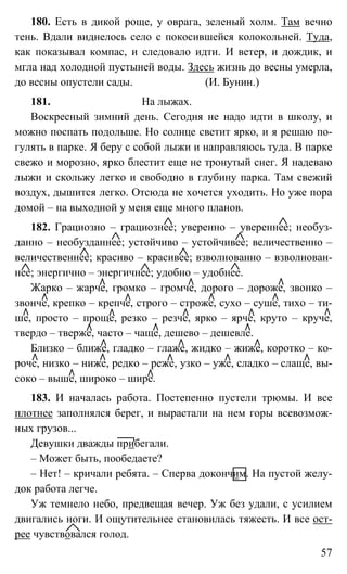 57
180. Есть в дикой роще, у оврага, зеленый холм. Там вечно
тень. Вдали виднелось село с покосившейся колокольней. Туда,
как показывал компас, и следовало идти. И ветер, и дождик, и
мгла над холодной пустыней воды. Здесь жизнь до весны умерла,
до весны опустели сады. (И. Бунин.)
181. На лыжах.
Воскресный зимний день. Сегодня не надо идти в школу, и
можно поспать подольше. Но солнце светит ярко, и я решаю по-
гулять в парке. Я беру с собой лыжи и направляюсь туда. В парке
свежо и морозно, ярко блестит еще не тронутый снег. Я надеваю
лыжи и скольжу легко и свободно в глубину парка. Там свежий
воздух, дышится легко. Отсюда не хочется уходить. Но уже пора
домой – на выходной у меня еще много планов.
182. Грациозно – грациознее; уверенно – увереннее; необуз-
данно – необузданнее; устойчиво – устойчивее; величественно –
величественнее; красиво – красивее; взволнованно – взволнован-
нее; энергично – энергичнее; удобно – удобнее.
Жарко – жарче, громко – громче, дорого – дороже, звонко –
звонче, крепко – крепче, строго – строже, сухо – суше, тихо – ти-
ше, просто – проще, резко – резче, ярко – ярче, круто – круче,
твердо – тверже, часто – чаще, дешево – дешевле.
Близко – ближе, гладко – глаже, жидко – жиже, коротко – ко-
роче, низко – ниже, редко – реже, узко – уже, сладко – слаще, вы-
соко – выше, широко – шире.
183. И началась работа. Постепенно пустели трюмы. И все
плотнее заполнялся берег, и вырастали на нем горы всевозмож-
ных грузов...
Девушки дважды прибегали.
– Может быть, пообедаете?
– Нет! – кричали ребята. – Сперва докончим. На пустой желу-
док работа легче.
Уж темнело небо, предвещая вечер. Уж без удали, с усилием
двигались ноги. И ощутительнее становилась тяжесть. И все ост-
рее чувствовался голод.
 