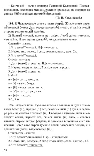 58
– Конча-ай! – зычно крикнул Геннадий Калюжный. Послед-
ние ящики, последние мешки медленно проползли по сходням на
спинах пригнувшихся, истомлённых людей.
(По В. Кетлинской.)
184. 1) Человеческое слово стрелы острее. Живое слово доро-
же мертвой буквы. Дым отечества светлее чужого огня. На чужой
стороне родина милей вдвойне.
2) Больше слушай, поменьше говори. Легче друга потерять,
чем найти. И лес шумит дружней, когда деревьев много.
Слушай – глагол.
1. Что делай? слушай. Н.ф. – слушать.
2. Несов. вид, перех., 1 спр.; повелит, накл., ед.ч., 2л.
3. Что делай? слушай.
Отечества – сущ.
1. Дым (чего?) отечества. Н.ф. – отечество.
2. Нариц., неодуш., ср.р., 2 скл.; в ед.ч., в род.п.
3. Дым (чего?) отечества.
Най-ти
н – [н] – согл., звон., тв.
а – [а] – глас., безуд.
и – [й'] – согл., звон., мягк.
т – [т'] – согл., глух., мягк.
и – [и] – глас., уд.
5 б., 5 зв.
185. Бледнеет ночь. Туманов пелена в лощинах и лугах стано-
вится белее (п.), звучнее (п.) лес, безжизненней (п.) луна, и сереб-
ро росы на стеклах холоднее (п.). Свежеют с каждым днем и мо-
лодеют сосны, чернеет лес, синеет мягче (н.) даль, – сдается
наконец сырым ветрам февраль, и потемнел в лощинах снег на-
носный. Ветер снес сырой туман с полей, загорелись звезды, и в
долинах зашумели воды веселей (н.).
Становится – глагол.
1. Что делает? становится. Н.ф. – становиться.
2. Несов. вид, неперех., 2 спр.; изъяв, накл., ед.ч., наст.вр., 3 л.
3. Что делает? Становится.
 