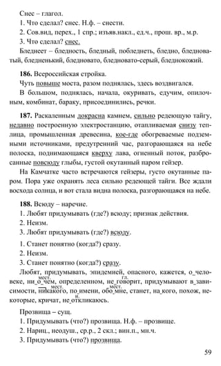 59
Снес – глагол.
1. Что сделал? снес. Н.ф. – снести.
2. Сов.вид, перех., 1 спр.; изъяв.накл., ед.ч., прош. вр., м.р.
3. Что сделал? снес.
Бледнеет – бледность, бледный, побледнеть, бледно, бледнова-
тый, бледненький, бледновато, бледновато-серый, бледнокожий.
186. Всероссийская стройка.
Чуть повыше моста, разом поднялась, здесь воздвигался.
В большом, поднялась, начала, окуривать, едучим, опилоч-
ным, комбинат, бараку, присоединились, речки.
187. Раскаленным докрасна камнем, сильно редеющую тайгу,
недавно построенную электростанцию, отапливаемая снизу теп-
лица, промышленная древесина, кое-где обогреваемые подзем-
ными источниками, предутренний час, разгорающаяся на небе
полоска, поднимающаяся кверху лава, огненный поток, разбро-
санные повсюду глыбы, густой окутанный паром гейзер.
На Камчатке часто встречаются гейзеры, густо окутанные па-
ром. Пора уже охранять леса сильно редеющей тайги. Все ждали
восхода солнца, и вот стала видна полоска, разгорающаяся на небе.
188. Всюду – наречие.
1. Любят придумывать (где?) всюду; признак действия.
2. Неизм.
3. Любят придумывать (где?) всюду.
1. Станет понятно (когда?) сразу.
2. Неизм.
3. Станет понятно (когда?) сразу.
Любят, придумывать, эпидемией, опасного, кажется, о чело-
веке, ни о чем, определенном, не говорит, придумывают в зави-
симости, никакого, по имени, обо мне, станет, на кого, похож, не-
которые, кричат, не откликаюсь.
Прозвища – сущ.
1. Придумывать (что?) прозвища. Н.ф. – прозвище.
2. Нариц., неодуш., ср.р., 2 скл.; вин.п., мн.ч.
3. Придумывать (что?) прозвища.
мест. гл.
мест. мест.
и.
 