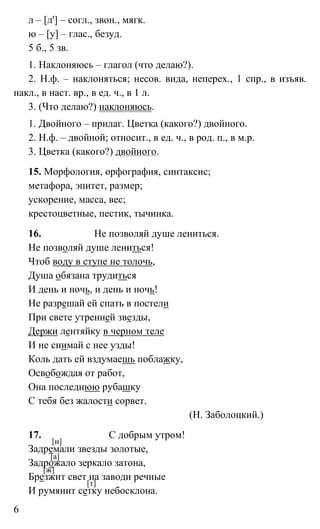 6
л – [л'] – согл., звон., мягк.
ю – [у] – глас., безуд.
5 б., 5 зв.
1. Наклоняюсь – глагол (что делаю?).
2. Н.ф. – наклоняться; несов. вида, неперех., 1 спр., в изъяв.
накл., в наст. вр., в ед. ч., в 1 л.
3. (Что делаю?) наклоняюсь.
1. Двойного – прилаг. Цветка (какого?) двойного.
2. Н.ф. – двойной; относит., в ед. ч., в род. п., в м.р.
3. Цветка (какого?) двойного.
15. Морфология, орфография, синтаксис;
метафора, эпитет, размер;
ускорение, масса, вес;
крестоцветные, пестик, тычинка.
16. Не позволяй душе лениться.
Не позволяй душе лениться!
Чтоб воду в ступе не толочь,
Душа обязана трудиться
И день и ночь, и день и ночь!
Не разрешай ей спать в постели
При свете утренней звезды,
Держи лентяйку в черном теле
И не снимай с нее узды!
Коль дать ей вздумаешь поблажку,
Освобождая от работ,
Она последнюю рубашку
С тебя без жалости сорвет.
(Н. Заболоцкий.)
17. C добрым утром!
Задремали звезды золотые,
Задрожало зеркало затона,
Брезжит свет на заводи речные
И румянит сетку небосклона.
[и]
[а]
[ж]
[т]
 