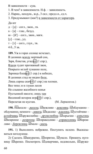 60
В зависимости – сущ.
1. В чем? в зависимости. Н.ф. – зависимость.
2. Нариц., неодуш., ж.р., 3 скл.; предл.п., ед.ч.
3. Придумывают (как?) в зависимости от характера.
Да-ют
д – [д] – согл., звон., тв.
а – [а] – глас., безуд.
ю – [й'] – согл., звон., мягк.
[у] – глас., уд.
т – [т] – согл., глух., тв.
4 б., 5 зв.
189. Уж в горах солнце исчезает,
В долинах всюду мертвый сон,
Заря, блистая, угасает (1 спр.),
Вдали гудит протяжный звон,
Покрыто мглой туманно поле,
Зарница блещет (1 спр.) в небесах,
В долинах стад не видно боле,
Лишь серны скачут (1 спр.) на холмах.
Все тихо; и в глуши лесов
Не слышно жалобного пенья
Пустынной иволги; лишь там
Весенний ветерок играет (1 спр.),
Перелетая по кустам. (М. Лермонтов.)
190. Невесело – весело; невежливо – вежливо; необдуманно –
обдуманно; немного – много; невдалеке – вдалеке; неустойчиво –
устойчиво; недружелюбно – дружелюбно; несерьезно – серьезно;
неискренне – искренне; несправедливо – справедливо; небереж-
ливо – бережливо; немало – мало.
191. 1) Выполнить небрежно. Поступить нелепо. Высказы-
ваться негодующе.
2) Сделать неаккуратно, неопрятно, неумело. Пришить пуго-
вицу некрепко. Посмотреть недоверчиво, недовольно, недруже-
 
