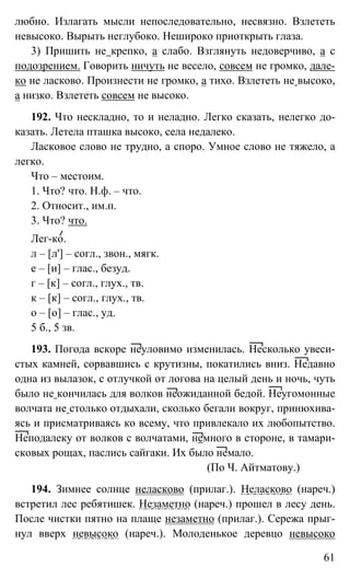 61
любно. Излагать мысли непоследовательно, несвязно. Взлететь
невысоко. Вырыть неглубоко. Нешироко приоткрыть глаза.
3) Пришить не крепко, а слабо. Взглянуть недоверчиво, а с
подозрением. Говорить ничуть не весело, совсем не громко, дале-
ко не ласково. Произнести не громко, а тихо. Взлететь не высоко,
а низко. Взлететь совсем не высоко.
192. Что нескладно, то и неладно. Легко сказать, нелегко до-
казать. Летела пташка высоко, села недалеко.
Ласковое слово не трудно, а споро. Умное слово не тяжело, а
легко.
Что – местоим.
1. Что? что. Н.ф. – что.
2. Относит., им.п.
3. Что? что.
Лег-ко.
л – [л'] – согл., звон., мягк.
е – [и] – глас., безуд.
г – [к] – согл., глух., тв.
к – [к] – согл., глух., тв.
о – [о] – глас., уд.
5 б., 5 зв.
193. Погода вскоре неуловимо изменилась. Несколько увеси-
стых камней, сорвавшись с крутизны, покатились вниз. Недавно
одна из вылазок, с отлучкой от логова на целый день и ночь, чуть
было не кончилась для волков неожиданной бедой. Неугомонные
волчата не столько отдыхали, сколько бегали вокруг, принюхива-
ясь и присматриваясь ко всему, что привлекало их любопытство.
Неподалеку от волков с волчатами, немного в стороне, в тамари-
сковых рощах, паслись сайгаки. Их было немало.
(По Ч. Айтматову.)
194. Зимнее солнце неласково (прилаг.). Неласково (нареч.)
встретил лес ребятишек. Незаметно (нареч.) прошел в лесу день.
После чистки пятно на плаще незаметно (прилаг.). Сережа прыг-
нул вверх невысоко (нареч.). Молоденькое деревцо невысоко
 
