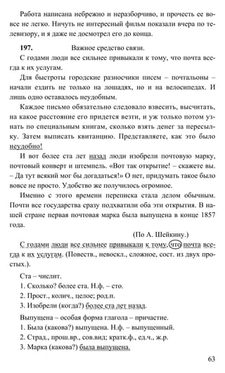 63
Работа написана небрежно и неразборчиво, и прочесть ее во-
все не легко. Ничуть не интересный фильм показали вчера по те-
левизору, и я даже не досмотрел его до конца.
197. Важное средство связи.
С годами люди все сильнее привыкали к тому, что почта все-
гда к их услугам.
Для быстроты городские разносчики писем – почтальоны –
начали ездить не только на лошадях, но и на велосипедах. И
лишь одно оставалось неудобным.
Каждое письмо обязательно следовало взвесить, высчитать,
на какое расстояние его придется везти, и уж только потом уз-
нать по специальным книгам, сколько взять денег за пересыл-
ку. Затем выписать квитанцию. Представляете, как это было
неудобно!
И вот более ста лет назад люди изобрели почтовую марку,
почтовый конверт и штемпель. «Вот так открытие! – скажете вы.
– Да тут всякий мог бы догадаться!» О нет, придумать такое было
вовсе не просто. Удобство же получилось огромное.
Именно с этого времени переписка стала делом обычным.
Почти все государства сразу подхватили оба эти открытия. В на-
шей стране первая почтовая марка была выпущена в конце 1857
года.
(По А. Шейкину.)
С годами люди все сильнее привыкали к тому, что почта все-
гда к их услугам. (Повеств., невоскл., сложное, сост. из двух про-
стых.).
Ста – числит.
1. Сколько? более ста. Н.ф. – сто.
2. Прост., колич., целое; род.п.
3. Изобрели (когда?) более ста лет назад.
Выпущена – особая форма глагола – причастие.
1. Была (какова?) выпущена. Н.ф. – выпущенный.
2. Страд., прош.вр., сов.вид; кратк.ф., ед.ч., ж.р.
3. Марка (какова?) была выпущена.
 