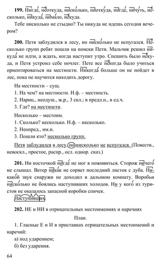 64
199. Нигде, неоткуда, нисколько, ниоткуда, нигде, ничуть, не-
сколько, никуда, нимало, некуда.
Тебе нисколько не стыдно? Ты никуда не идешь сегодня вече-
ром?
200. Петя заблудился в лесу, но нисколько не испугался. Не-
сколько групп ребят пошли на поиски Пети. Мальчик решил ни-
куда не идти, а ждать, когда наступит утро. Спешить было неку-
да, и Петя устроил себе ночлег. Пете все некогда было учиться
ориентироваться на местности. Никогда больше он не пойдет в
лес, пока не научится находить дорогу.
На местности – сущ.
1. На чем? на местности. Н.ф. – местность.
2. Нариц., неодуш., ж.р., 3 скл.; в предл.п., в ед.ч.
3. Где? на местности.
Несколько – местоим.
1. Сколько? несколько. Н.ф. – несколько.
2. Неопред., им.п.
3. Пошли кто? несколько групп.
Петя заблудился в лесу, но нисколько не испугался. (Повеств.,
невоскл., простое, распр., осл. однор. сказ.)
201. Ни косточкой нигде не мог я поживиться. Сторож ничего
не слышал. Ветер никак не сорвет последний листок с дуба. Ни-
какой звук снаружи не доходил в дальнюю комнату. Воробьи
нисколько не боялись наступивших холодов. Ни у кого из тури-
стов не оказалось запасной коробки спичек.
Наступивших.
202. НЕ и НИ в отрицательных местоимениях и наречиях
План.
1. Гласные Е и И в приставках отрицательных местоимений и
наречий:
а) под ударением;
б) без ударения.
 